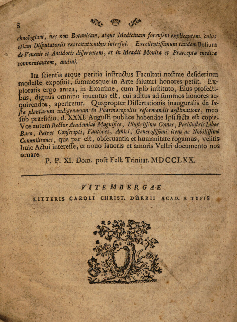 g ^ chnohgiattt , nec Kon Botanicam, atque Medicinam forenfem explicantem, 'cuius etiam Difputatoriis exercitationibus interfui. Excel! entifjimum tandemBofiuni de Venenis et Antidotis differentem, in Me adii Monita et Praecepta medica commentantem, audiui. Ita fcientia atque peritia inftruflus Facultati noftrae defiderium modefte expofuit, fummosque in Arte lalutari honores petiit. Ex¬ ploratis ergo antea, in Exaniine, cum Ipfo inftituto, Eius profecit- bus, dignus omnino inuentus eft, cui aditus ad fummos honores ac¬ quirendos , aperiretur. Quapropter Diflertationis inauguralis de In¬ fla plantarum indigenarum in Pharmacopoliis reformandis aeflimatione, meo fub praefidio, d. XXXI. Augufti publice habendae Ipufa£ta eft copia. Vos autem Rettor Academiae Magnifice, lUuflrijfime Comes, Perilluftris Liber Baro Patres Conferipti. Fautores, Amici, Generofijjimi item ac Nobili/Jimi Commilitones, qua par eft, obferuantia et humanitate rogamus, velitis huic A£tui intereffe, et nouo fauoris et amoris Veftri documento nos ornare. P. P. XI. Dom. poft Feft. Trinitat. MDCCLXX. V l T E M B E R G AE EiTTERlS CAROLI CHRIST. DURRII ACAD. A TYPIS