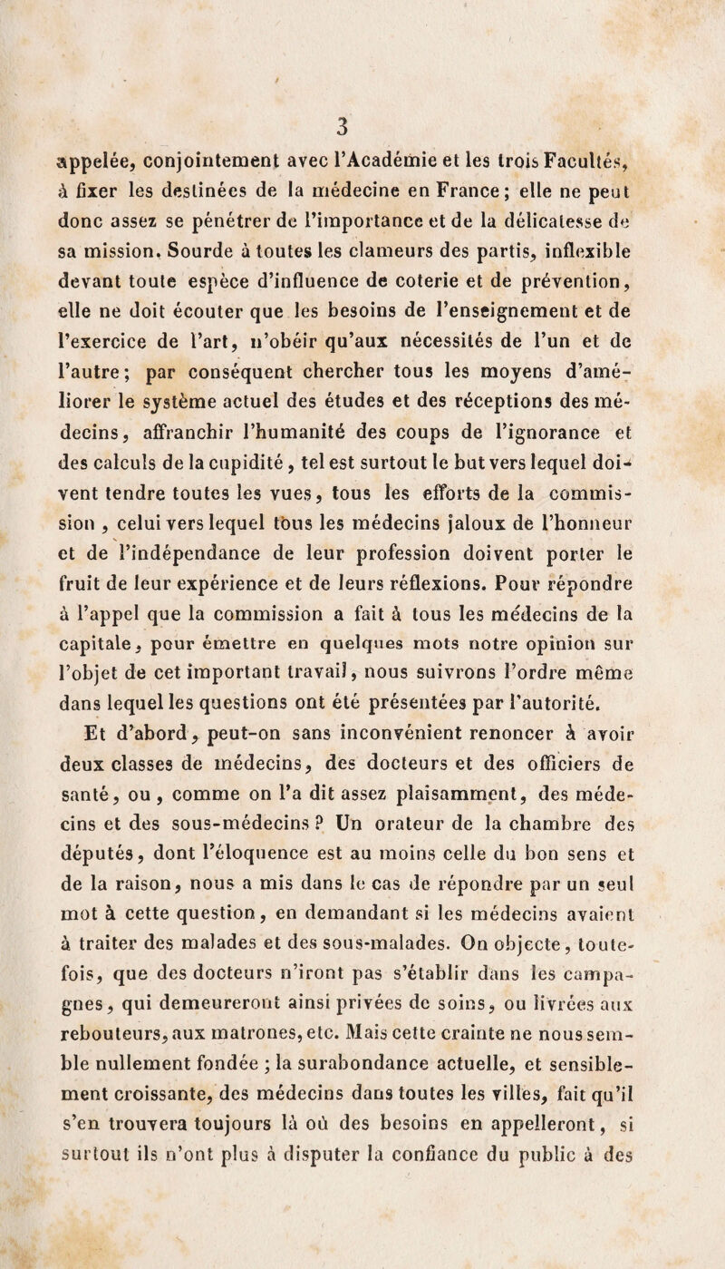 appelée, conjointement avec l’Académie et les trois Facultés, à fixer les destinées de la médecine en France; elle ne peut donc assez se pénétrer de l’importance et de la délicatesse de sa mission. Sourde à toutes les clameurs des partis, inflexible devant toute espèce d’influence de coterie et de prévention, elle ne doit écouter que les besoins de l’enseignement et de l’exercice de l’art, n’obéir qu’aux nécessités de l’un et de l’autre ; par conséquent chercher tous les moyens d’amé¬ liorer le système actuel des études et des réceptions des mé¬ decins, affranchir l’humanité des coups de l’ignorance et des calculs de la cupidité, tel est surtout le but vers lequel doi-4 vent tendre toutes les vues, tous les efforts de la commis¬ sion , celui vers lequel tous les médecins jaloux de l’honneur et de l’indépendance de leur profession doivent porter le fruit de leur expérience et de leurs réflexions. Pour répondre à l’appel que la commission a fait à tous les médecins de la capitale, pour émettre en quelques mots notre opinion sur l’objet de cet important travail, nous suivrons l’ordre même dans lequel les questions ont été présentées par l’autorité. Et d’abord, peut-on sans inconvénient renoncer à avoir deux classes de médecins, des docteurs et des officiers de santé, ou , comme on l’a dit assez plaisamment, des méde¬ cins et des sous-médecins ? Un orateur de la chambre des députés, dont l’éloquence est au moins celle du bon sens et de la raison, nous a mis dans le cas de répondre par un seul mot à cette question, en demandant si les médecins avaient à traiter des malades et des sous-malades. On objecte, toute¬ fois, que des docteurs n’iront pas s’établir dans ies campa¬ gnes, qui demeureront ainsi privées de soins, ou livrées aux rebouleurs, aux matrones, etc. Mais cette crainte ne nous sem¬ ble nullement fondée ; la surabondance actuelle, et sensible¬ ment croissante, des médecins dans toutes les villes, fait qu’il s’en trouvera toujours là où des besoins en appelleront, si surtout ils n’ont plus à disputer la confiance du public à des