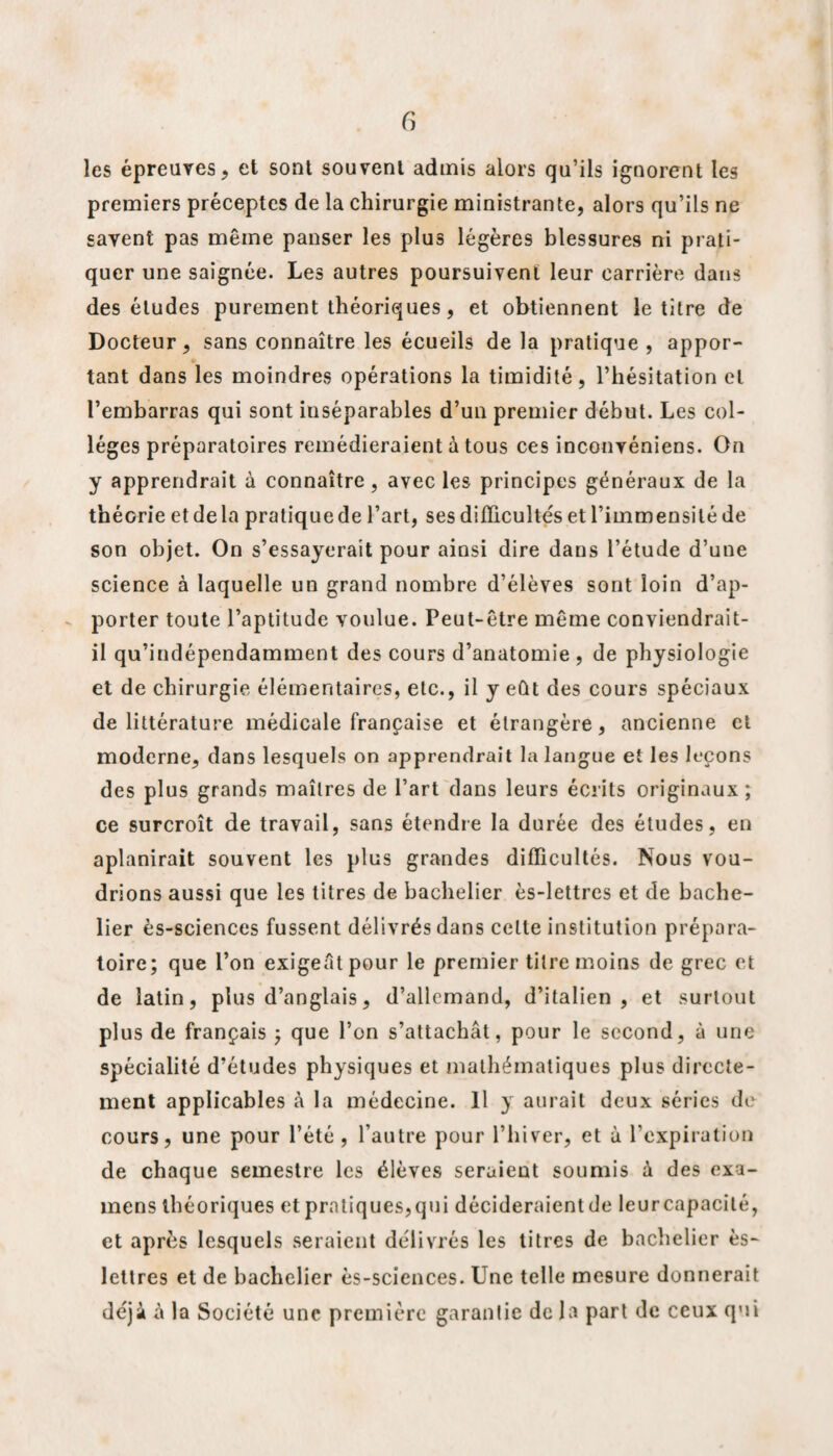 f) les épreuves, et sont souvent admis alors qu’ils ignorent les premiers préceptes de la chirurgie ministrante, alors qu’ils ne savent pas même panser les plus légères blessures ni prati¬ quer une saignée. Les autres poursuivent leur carrière dans des éludes purement théoriques, et obtiennent le titre de Docteur, sans connaître les écueils de la pratique, appor¬ tant dans les moindres opérations la timidité, l’hésitation et l’embarras qui sont inséparables d’un premier début. Les col¬ lèges préparatoires remédieraient à tous ces inconvéniens. On y apprendrait à connaître, avec les principes généraux de la théorie et delà pratique de l’art, ses difficultés et l’immensité de son objet. On s’essayerait pour ainsi dire dans l’étude d’une science à laquelle un grand nombre d’élèves sont loin d’ap¬ porter toute l’aptitude voulue. Peut-être même conviendrait- il qu’indépendamment des cours d’anatomie , de physiologie et de chirurgie élémentaires, etc., il y eût des cours spéciaux de littérature médicale française et étrangère, ancienne et moderne, dans lesquels on apprendrait la langue et les leçons des plus grands maîtres de l’art dans leurs écrits originaux; ce surcroît de travail, sans étendre la durée des études, en aplanirait souvent les plus grandes difficultés. Nous vou¬ drions aussi que les litres de bachelier ès-lettres et de bache¬ lier ès-sciences fussent délivrés dans celle institution prépara¬ toire; que l’on exigeât pour le premier titre moins de grec et de latin, plus d’anglais, d’allemand, d’italien, et surtout plus de français ; que l’on s’attachât, pour le second, à une spécialité d’études physiques et mathématiques plus directe¬ ment applicables à la médecine. 11 y aurait deux séries de cours, une pour l’été, l’autre pour l’hiver, et à l’expiration de chaque semestre les élèves seraient soumis à des exa¬ mens théoriques et pratiques,qui décideraient de leurcapacité, et après lesquels seraient délivrés les titres de bachelier ès- lettres et de bachelier ès-sciences. Une telle mesure donnerait déjà à la Société une première garantie de la part de ceux qui