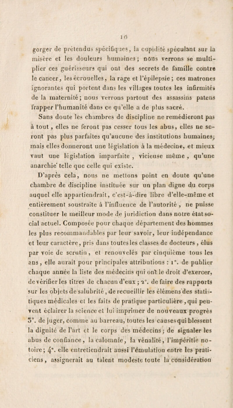 gorger de prétendus spécifiques, la cupidité spéculant sur la misère et les douleurs humaines; nous verrons se multi¬ plier ces guérisseurs qui ont des secrets de famille contre le cancer, les écrouelles, la rage et l’épilepsie; ces matrones ignorantes qui portent dans les villages toutes les infirmité* de la maternité; nous verrons partout des assassins patens frapper l’humanité dans ce qu’elle a de plus sacré. Sans doute les chambres de discipline ne remédieront pas à tout, elles ne feront pas cesser tous les abus, elles ne se¬ ront pas plus parfaites qu’aucune des institutions humaines; mais elles donneront une législation à la médecine, et mieux vaut une législation imparfaite , vicieuse même , qu’une anarchie' telle que celle qui existe. D’après cela, nous ne mettons point en doute qu’une chambre de discipline instituée sur un plan digne du corps auquel elle appartiendrait, c'est-à-dire libre d’elle-même et entièrement soustraite à l’influence de l’autorité , ne puisse constituer le meilleur mode de juridiction dans notre état so¬ cial actuel. Composée pour chaque département des hommes les plus recommandables par leur savoir, leur indépendance et leur caractère, pris dans toutes les classes de docteurs , élus par voie de scrutin, et renouvelés par cinquième tous les ans, elle aurait pour principales attributions : i°. de publier chaque année la liste des médecins qui ont le droit d’exercer, de vérifier les titres de chacun d’eux ; a0, de faire des rapports sur les objets de salubrité, de recueillir les élémens des Statis- tiq ues médicales et les faits de pratique particulière , qui peu¬ vent éclairer la science et lui imprimer de nouveaux progrès 5°. déjuger, comme au barreau, toutes les causes qui blessent la dignité de l’art et le corps des médecins; de signaler les abus de confiance, la calomnie, la vénalité, l’impéritie no¬ toire; 4** elle entretiendrait aussi l’émulation entre les prati¬ ciens, assignerait au talent modeste toute la considération