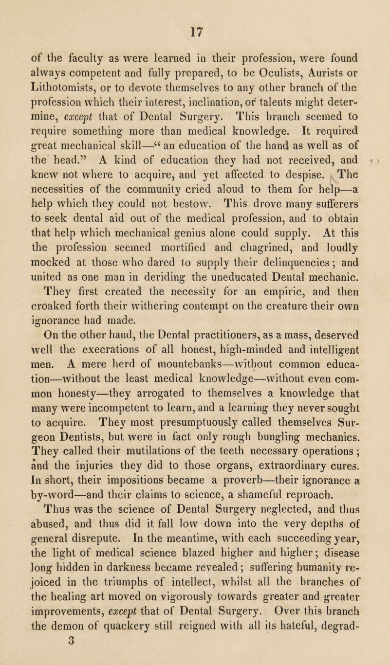 of the faculty as were learned in their profession, were found always competent and fully prepared, to be Oculists, Aurists or Lithotomists, or to devote themselves to any other branch of the profession which their interest, inclination, of talents might deter¬ mine, except that of Dental Surgery. This branch seemed to require something more than medical knowledge. It required great mechanical skill—u an education of the hand as well as of the head.” A kind of education they had not received, and knew not where to acquire, and yet affected to despise. f The necessities of the community cried aloud to them for help—a help which they could not bestow. This drove many sufferers to seek dental aid out of the medical profession, and to obtain that help which mechanical genius alone could supply. At this the profession seemed mortified and chagrined, and loudly mocked at those who dared to supply their delinquencies; and united as one man in deriding the uneducated Dental mechanic. They first created the necessity for an empiric, and then croaked forth their withering contempt on the creature their own ignorance had made. On the other hand, the Dental practitioners, as a mass, deserved well the execrations of all honest, high-minded and intelligent men. A mere herd of mountebanks—without common educa¬ tion—without the least medical knowledge—without even com¬ mon honesty—they arrogated to themselves a knowledge that many were incompetent to learn, and a learning they never sought to acquire. They most presumptuously called themselves Sur¬ geon Dentists, but were in fact only rough bungling mechanics. They called their mutilations of the teeth necessary operations ; and the injuries they did to those organs, extraordinary cures. In short, their impositions became a proverb—their ignorance a by-word—and their claims to science, a shameful reproach. Thus was the science of Dental Surgery neglected, and thus abused, and thus did it fall low down into the very depths of general disrepute. In the meantime, with each succeeding year, the light of medical science blazed higher and higher; disease long hidden in darkness became revealed; suffering humanity re¬ joiced in the triumphs of intellect, whilst all the branches of the healing art moved on vigorously towards greater and greater improvements, except that of Dental Surgery. Over this branch the demon of quackery still reigned with all its hateful, degrad-