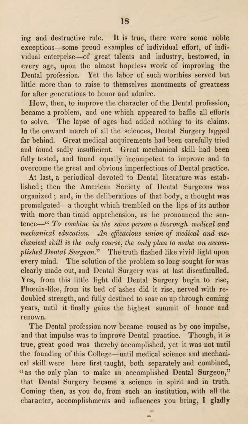 ing and destructive rule. It is true, there were some noble exceptions—some proud examples of individual effort, of indi¬ vidual enterprise—of great talents and industry, bestowed, in every age, upon the almost hopeless work of improving the Dental profession. Yet the labor of such worthies served but little more than to raise to themselves monuments of greatness for after generations to honor and admire. How, then, to improve the character of the Dental profession, became a problem, and one which appeared to baffle all efforts to solve. The lapse of ages had added nothing to its claims. In the onward march of all the sciences, Dental Surgery lagged far behind. Great medical acquirements had been carefully tried and found sadly insufficient. Great mechanical skill had been fully tested, and found equally incompetent to improve and to overcome the great and obvious imperfections of Dental practice. At last, a periodical devoted to Dental literature was estab¬ lished ; then the American Society of Dental Surgeons was organized ; and, in the deliberations of that body, a thought was promulgated—a thought which trembled on the lips of its author with more than timid apprehension, as he pronounced the sen¬ tence—“ To combine in the same person a thorough medical and mechanical education. An efficacious union of medical and me¬ chanical skill is the only course, the only pla?i to make an accom¬ plished Dental Surgeon.” The truth flashed like vivid light upon every mind. The solution of the problem so long sought for was clearly made out, and Dental Surgery was at last disenthralled. Yes, from this little light did Dental Surgery begin to rise, Phoenix-like, from its bed of ashes did it rise, nerved with re¬ doubled strength, and fully destined to soar on up through coming years, until it finally gains the highest summit of honor and renown. The Dental profession now became roused as by one impulse, and that impulse was to improve Dental practice. Though, it is true, great good was thereby accomplished, yet it was not until the founding of this College—until medical science and mechani¬ cal skill were here first taught, both separately and combined, “as the only plan to make an accomplished Dental Surgeon,” that Dental Surgery became a science in spirit and in truth. Coming then, as you do, from such an institution, with all the character, accomplishments and influences you bring, I gladly