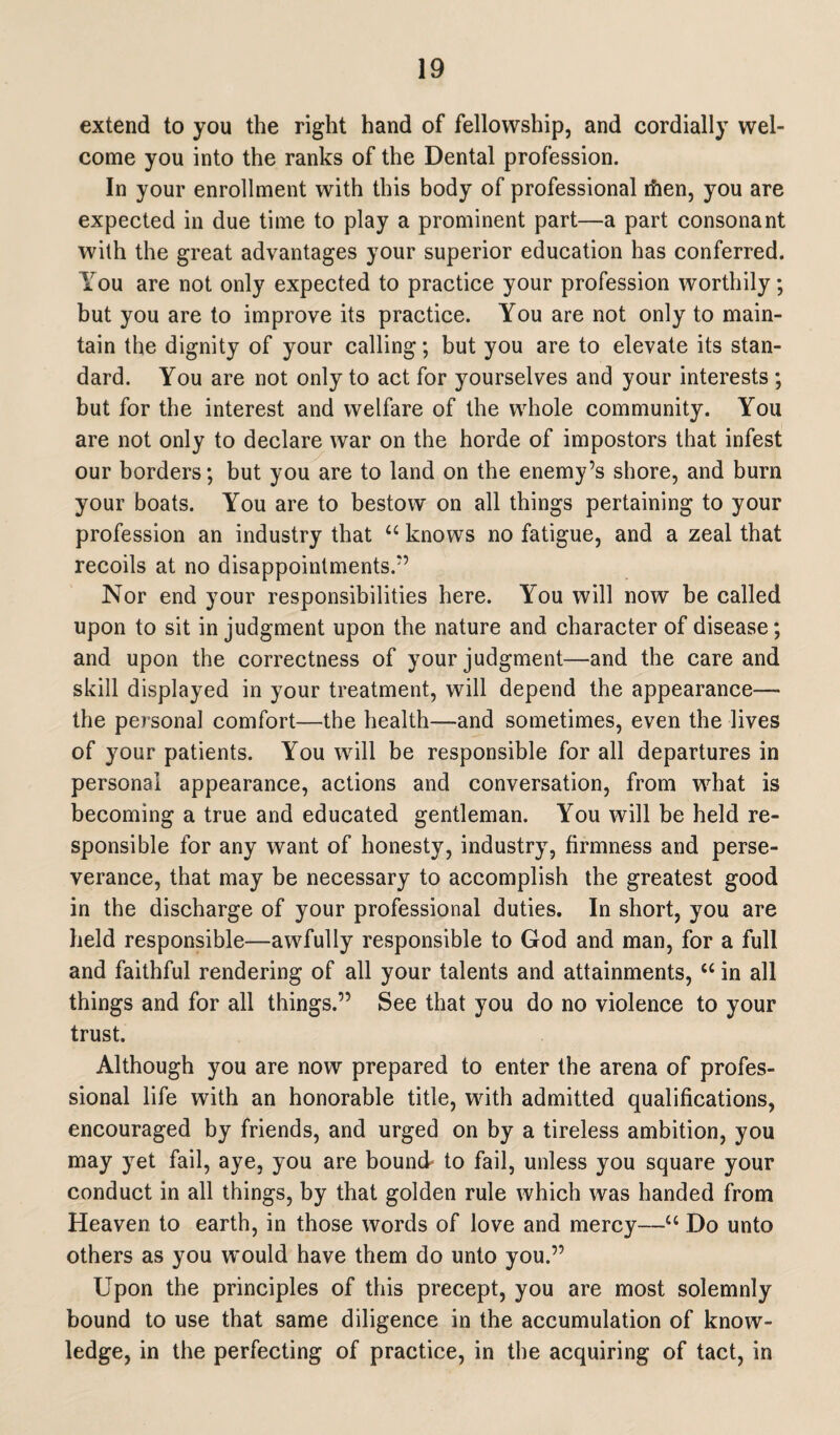 extend to you the right hand of fellowship, and cordially wel¬ come you into the ranks of the Dental profession. In your enrollment with this body of professional rhen, you are expected in due time to play a prominent part—a part consonant with the great advantages your superior education has conferred. You are not only expected to practice your profession worthily; but you are to improve its practice. You are not only to main¬ tain the dignity of your calling; but you are to elevate its stan¬ dard. You are not only to act for yourselves and your interests ; but for the interest and welfare of the whole community. You are not only to declare war on the horde of impostors that infest our borders; but you are to land on the enemy’s shore, and burn your boats. You are to bestow on all things pertaining to your profession an industry that “ knows no fatigue, and a zeal that recoils at no disappointments.” Nor end your responsibilities here. You will now be called upon to sit in judgment upon the nature and character of disease; and upon the correctness of your judgment—and the care and skill displayed in your treatment, will depend the appearance— the personal comfort—the health—and sometimes, even the lives of your patients. You will be responsible for all departures in personal appearance, actions and conversation, from what is becoming a true and educated gentleman. You will be held re¬ sponsible for any want of honesty, industry, firmness and perse¬ verance, that may be necessary to accomplish the greatest good in the discharge of your professional duties. In short, you are held responsible—awfully responsible to God and man, for a full and faithful rendering of all your talents and attainments, “ in all things and for all things.” See that you do no violence to your trust. Although you are now prepared to enter the arena of profes¬ sional life with an honorable title, with admitted qualifications, encouraged by friends, and urged on by a tireless ambition, you may yet fail, aye, you are bound- to fail, unless you square your conduct in all things, by that golden rule which was handed from Heaven to earth, in those words of love and mercy—“ Do unto others as you would have them do unto you.” Upon the principles of this precept, you are most solemnly bound to use that same diligence in the accumulation of know¬ ledge, in the perfecting of practice, in the acquiring of tact, in