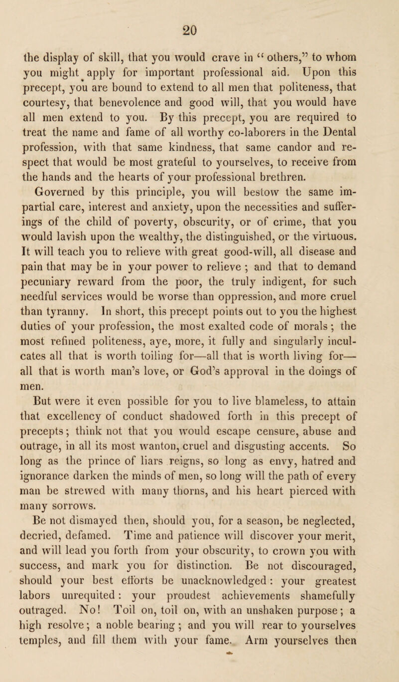 the display of skill, that you would crave in u others,” to whom you might apply for important professional aid. Upon this precept, you are bound to extend to all men that politeness, that courtesy, that benevolence and good will, that you would have all men extend to you. By this precept, you are required to treat the name and fame of all worthy co-laborers in the Dental profession, with that same kindness, that same candor and re¬ spect that would be most grateful to yourselves, to receive from the hands and the hearts of your professional brethren. Governed by this principle, you will bestow the same im¬ partial care, interest and anxiety, upon the necessities and suffer¬ ings of the child of poverty, obscurity, or of crime, that you would lavish upon the wealthy, the distinguished, or the virtuous. It will teach you to relieve with great good-will, all disease and pain that may be in your power to relieve ; and that to demand pecuniary reward from the poor, the truty indigent, for such needful services would be worse than oppression, and more cruel than tyranny. In short, this precept points out to you the highest duties of your profession, the most exalted code of morals ; the most refined politeness, aye, more, it fully and singularly incul¬ cates all that is worth toiling for—all that is worth living for— all that is worth man’s love, or God’s approval in the doings of men. But were it even possible for you to live blameless, to attain that excellency of conduct shadowed forth in this precept of precepts; think not that you would escape censure, abuse and outrage, in all its most wanton, cruel and disgusting accents. So long as the prince of liars reigns, so long as envy, hatred and ignorance darken the minds of men, so long will the path of every man be strewed with many thorns, and his heart pierced with many sorrows. Be not dismayed then, should you, for a season, be neglected, decried, defamed. Time and patience will discover your merit, and will lead you forth from your obscurity, to crown you with success, and mark you for distinction. Be not discouraged, should your best efforts be unacknowledged: your greatest labors unrequited : your proudest achievements shamefully outraged. No! Toil on, toil on, with an unshaken purpose; a high resolve; a noble bearing; and you will rear to yourselves temples, and fill them with your fame. Arm yourselves then