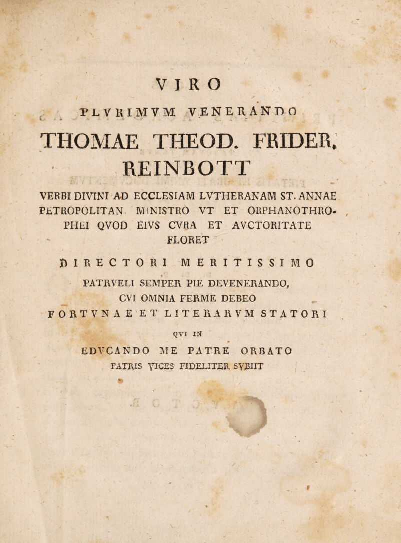 /. VIRO >- , v PLVHIMVM VENERANDO * - * - •' > ) ■ ' » - ' THOMAE THEOD. FRIDER. REINBOTT VERBI DIVINI AD ECCLESIAM LVTHERANAM ST. ANNAE PETROPOLITAN MINISTRO VT ET ORPHANOTHRO- PHEI QVOD EIVS CVRA ET AVCTORITATE FLORET ' f» I RECTORI MERITISSIMO PATRVELI SEMPER PIE DEVENERANDO, CVI OMNIA FERME DEBEO FORTVNAE ET LITERARVM STATORI • i QVI IN EDVCANDO ME PATRE ORBATO PATRIS yiCES FIDELITER SUBIIT i &