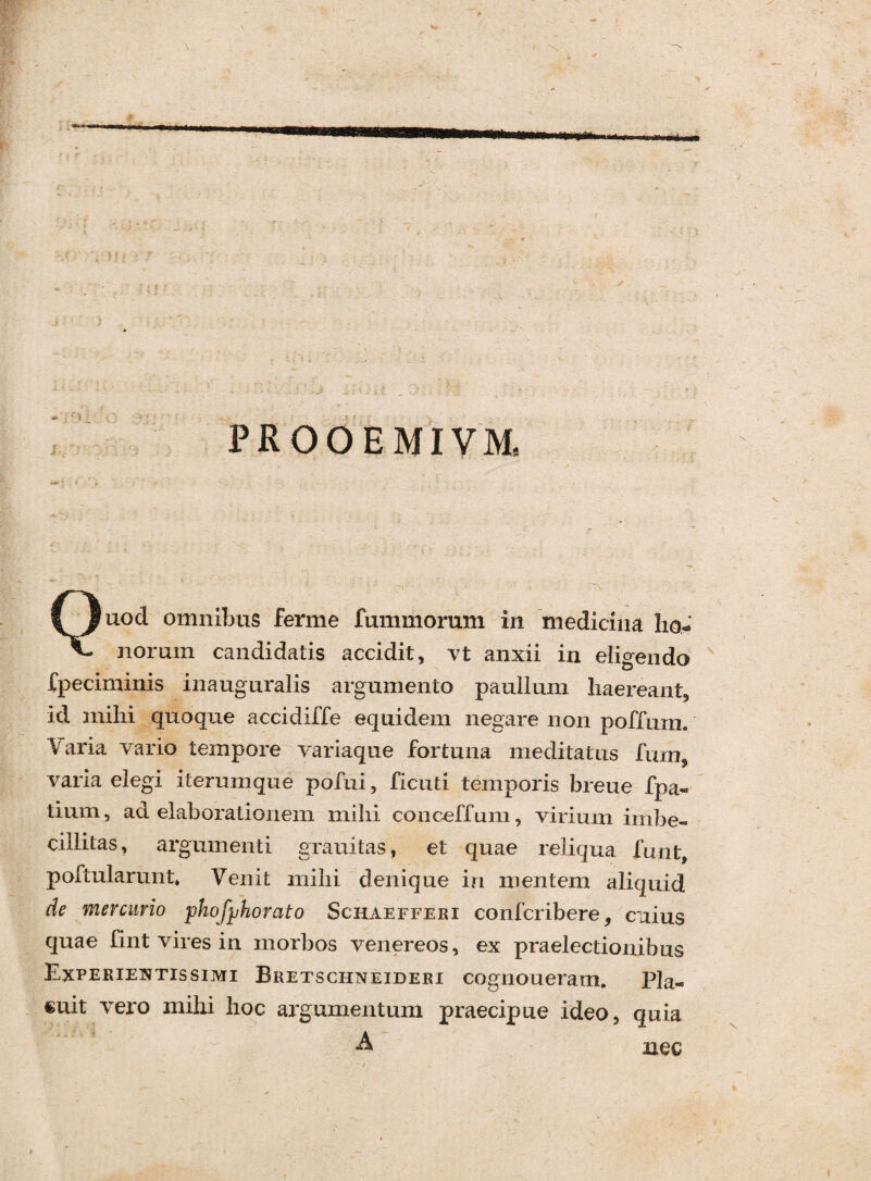 I ji * 1 ) . - f * ' • ■ . ’ ) - -- i : ; : N iV i < . ■ . _ . ; ’ . . - : ‘ / \Z i \ * ’’ : * PROOEMIVM, Quod omnibus ferme fummorum in medicina ho¬ norum candidatis accidit, vt anxii in eligendo speciminis inauguralis argumento paullum haereant, id mihi quoque accidiffe equidem negare non poffum. Varia vario tempore variaque fortuna meditatus fum varia elegi iterumque pofui, ficuti temporis breue fpa« tium, ad elaborationem mihi conceffum, virium imbe¬ cillitas, argumenti gravatas, et quae reliqua funt, poftularunt* Venit mihi denique in mentem aliquid de mercurio phofjjhorato Schaefferi confcribere, cuius quae fint vires in morbos venereos, ex praelectionibus Experientis simi Bretschnefderi cognoueram. Pla¬ cuit vero mihi hoc argumentum praecipue ideo, quia i - ' a nec