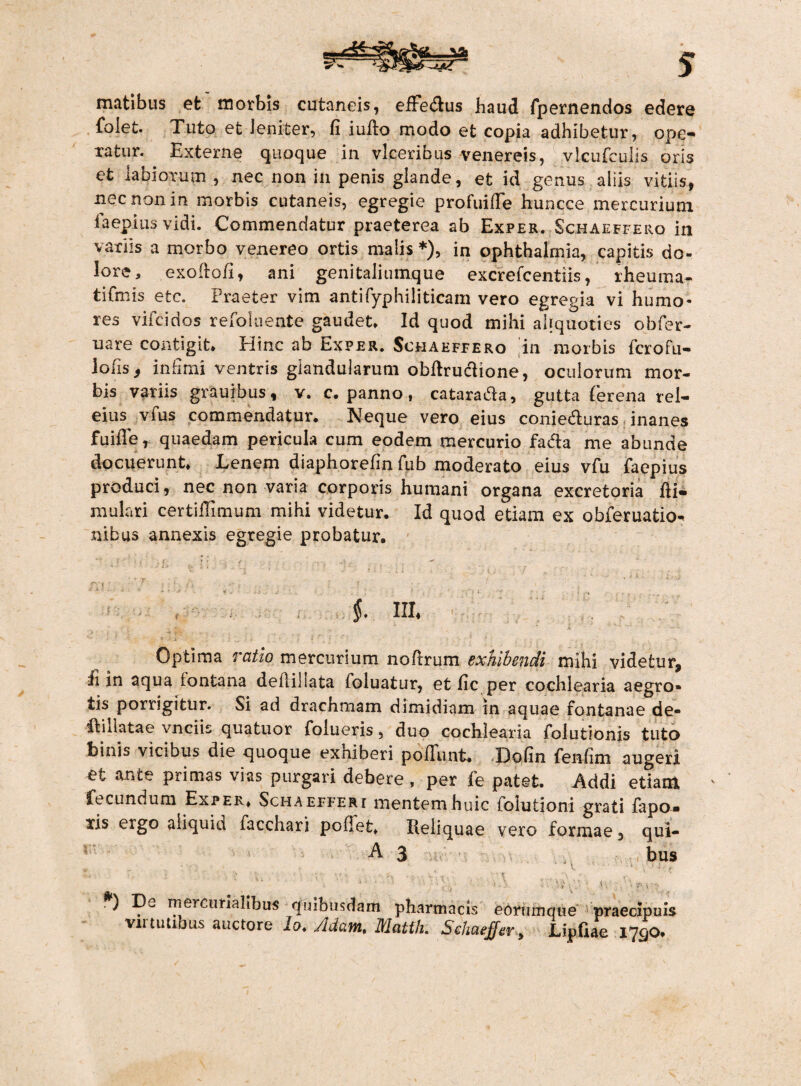 matibus et morbis cutaneis, efFedus haud fpernendos edere folet. Tuto et Jeniter, fi iulio modo et copia adhibetur, ope¬ ratur. Externe quoque in vlceribus venereis, vlcufculis oris et labiorum , nec non in penis glande, et id genus aliis vitiis, nec non in morbis cutaneis, egregie profuille huncce mercurium faeplusvidi. Commendatur praeterea ab Exper. Schaeffero in variis a morbo venereo ortis malis *), in Ophthalmia, capitis do¬ lore, exoftofi, ani genitaliumque excrefcentiis, rheuma- tifmis efcc. Praeter vim antifyphiliticam vero egregia vi humo¬ res vifcidos refoluente gaudet» Id quod mihi aliquoties obfer- uare contigit* Hinc ab Exper. Schaeffero in morbis fcrofu- lofis 5 infimi ventris glandularum obftructione, oculorum mor¬ bis variis grauibus, v. c. panno, catarada, gutta ferena rei- eius vfus commendatur. Neque vero eius conieduras inanes fuifie, quaedam pericula cum eodem mercurio fada me abunde docuerunt. Lenem diaphorefin fub moderato eius vfu faepius produci, nec non varia corporis humani organa excretoria fii- mulari certiffimum mihi videtur. Id quod etiam ex obferuatio^ nibus annexis egregie probatur. ? '' : f' » t f v _L r: 5 r > • • f \ ■: ** ? - f ; • w . §. llh Optima ratio mercurium noftrum exhibendi mihi videtur, fi in aqua (ontana delliliata (oluatur, et fic per cochlearia aegro¬ tis porrigitur. Si ad drachmam dimidiam in aquae fontanae de- didatae vnciis quatuor folueris, duo cochlearia folutlonis tuto binis vicibus die quoque exhiberi poliunt. Dofin fenfim augeri et ante primas vias purgari .debere, per fe patet. 7\ddi etiam fecundum Exper. Schaefferi mentem huic fohifcioni grati fapa- xis ergo aliquid facchari pollet. Reliquae vero formae 3 qui- r A 3 bus v ' *. pi , ’ i 4 - ■ ’ , ■ 1 -i - i ' H' i f i, .) mercimallbus quibusdam pharmacis eorumque praecipuis vu tutibus auctore io. /'Idam, Matfh. SeJiaeffer > Lipfiae I7QO.