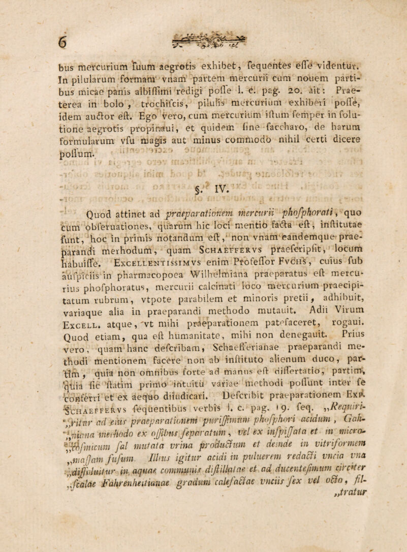 bus mercurium tuum aegrotis exhibet, fequentes ede videntur. In pilularum formam' vnam partem mercurii cum nonem parti¬ bus micae panis albidimi redigi polle 1. c. pag. 20. ait: Prae¬ terea in bolo f trochifcis, pilulis mercurium exhiberi poffe, idem audior eft. Ego vero, cum mercurium illum femper in folu- tione aegrotis propinaui, et quidem line-faccharo, de harum formularum vfu magis aut minus commodo nihil certi dicere polium. • < . ■ . x' ;■* • ” ' ■ • ; • ' • t ♦ v • * ? . i..' ' » * J 4 ■> / *■ . ' . -if ... .-u soniti- rhim b b 4-uur •> :-5. <; v ; »■ 2 - • • > §. IV. ■r J . v . f ■. . i ■ a? ’ Quod attinet ad praeparationem mercurii phofphorati, quo cum obferuationes, quarum hic loci mentio fa6ta ell, inditutae funt, hoc in primis notandum ed, non vnam eandemque prae¬ parandi merhodum, quam Schaeffervs praefcripdt, locum habuide. Excellentissim vs enim Protedor Fvchs , cuius fub aufpiciis in pharmacopoea Wilhelmiana praeparatus ed mercu¬ rius phofphoratus, mercurii calcinati loco mercurium praecipi¬ tatum rubrum, vtpote parabilem et minoris pretii 9 adhibuit, variaque alia in praeparandi methodo mutauit» Adii Virum Excell* atque, vt mihi praeparationem patefaceret, rogaui. Quod etiam, qua ed humanitate, mihi non denegauit. Prius vero, quam hanc defcribam, Schaefrerianae praeparandi me¬ thodi mentionem facere non ab inltituto alienum duco, par¬ oni, quia non omnibus forte ad marius ed difTertatio, partim, quia fic 'datim primo intuitu variae methodi poliunt inter fe conferri et ex aequo diiudicari. Defcribit praeparationem Exp. Schaeffervs fequentibus verbis i* c. pag. 19. feq. „Requiri- \xitnr aci eme praeparationem purifjimwv phofphori acidum , GaJu '*Interna merhodo ex offilms feparatum, vel ex infpijjata et m micra- fffifmicimi fal mutata mina produBum et deinde in vitrformem 'ImaJJam fufum. Illius igitur acidi in puluerem redacti vncia vna dijfvluitur in, aquae, communis dijlillptae et ad ducent e fimum circiter ’Scalae Fahrenhedmae gradum calefaffae vnciis fex vel ofto, fiU 'v . „tratur