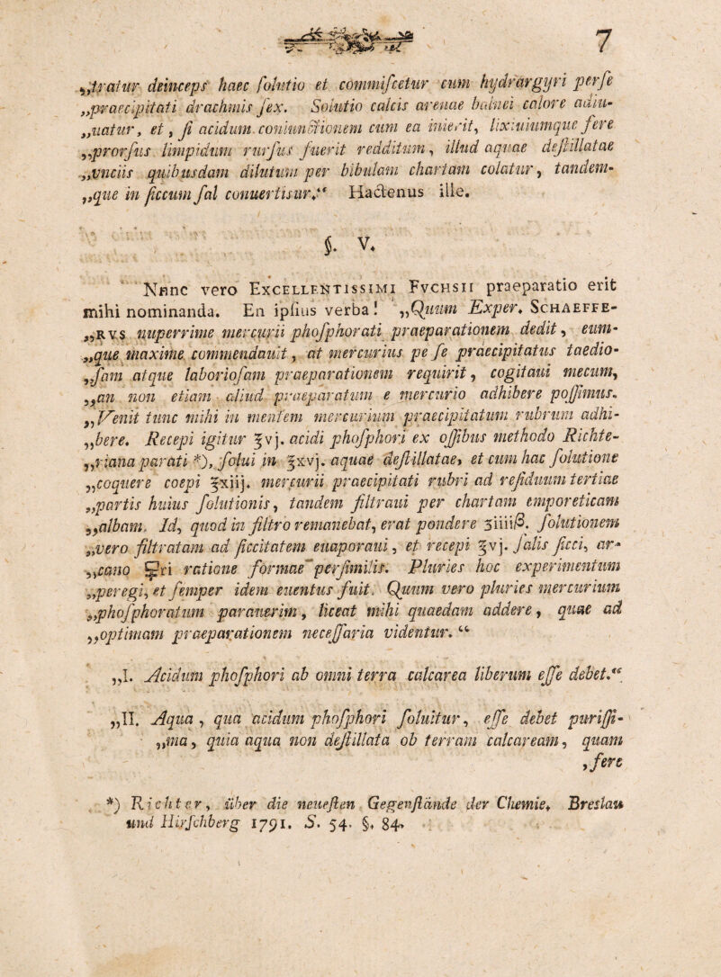 I))trainr deinceps haec /olutio et commifcetur cum hydrargyri perfe ^praecipitati drachmis jex. Solutio calcis arenae balnei calore adiit- „uatur, et, fi acidum. coniumdcionem cum ea inierit, lix luiumque fere „prorfus limpidum rurfus fuerit redditum, illud aquae def illatae „vnciis quibusdam dilutum per bibulam chartam colatur, tandem- ficcum fal conuertuurj‘ Hactenus ille. v. * S * f . r • / Knnc vero Excellentissimi Fvchsii praeparatio erifc mihi nominanda. En ipilus verba ! ,,Qiimn Exper♦ Schaeffe- }5rvs nuperrime mercurii phofp Horati praeparationem dedit, eum - ,,^#0 maxime commendault, a/' mercurius pe fe praecipitatus taedio- ,,/hm atque, laboriofam praeparationem requirit, cogitaui mecum, „an non etiam aliud praeparatum e mercurio adhibere poffmms. „Penii tunc mihi in mentem mercurium praecipitatum rubrum adhi- „bere, Recepi igitur Jv j. acidi phofphor.i ex ofjibus methodo Richie- „riana parati *),folui in ^xvj. aquae def illataey et cum hac folutione „coquere coepi Jxiij. mercurii praecipitati rubri ad vefdimm tertiae 9,partis huius folutionis, tandem filtraui per chartam emporeticam syalbam. Id, quod in filtro remanebat, erat pondere siiii/3. folutionem 3>vero filtratam ad jiccitatem euaporani, et recepi jahs fcci, ar• ,ycano .fjjjjri ratione formae perfmitis, Pluries hoc experimentum _„peregi, et femper idem euentus fuit, Qiium vero pluries mercurium <, phofp horarium paraverim, liceat mihi quaedam addere, quae ad „optimam praeparationem necejfaria videntur, “ „1. Acidum phofphori ab omni terra calcarea liberum effe debet A „11. Aqua, qua acidum phofphori folultur, effe debet purifji- nma, quia aqua non dejiillata ob terram calcar eam, quam ,fen *) Richter, uber die neuefien Gegenflande der Chemie* Breslau