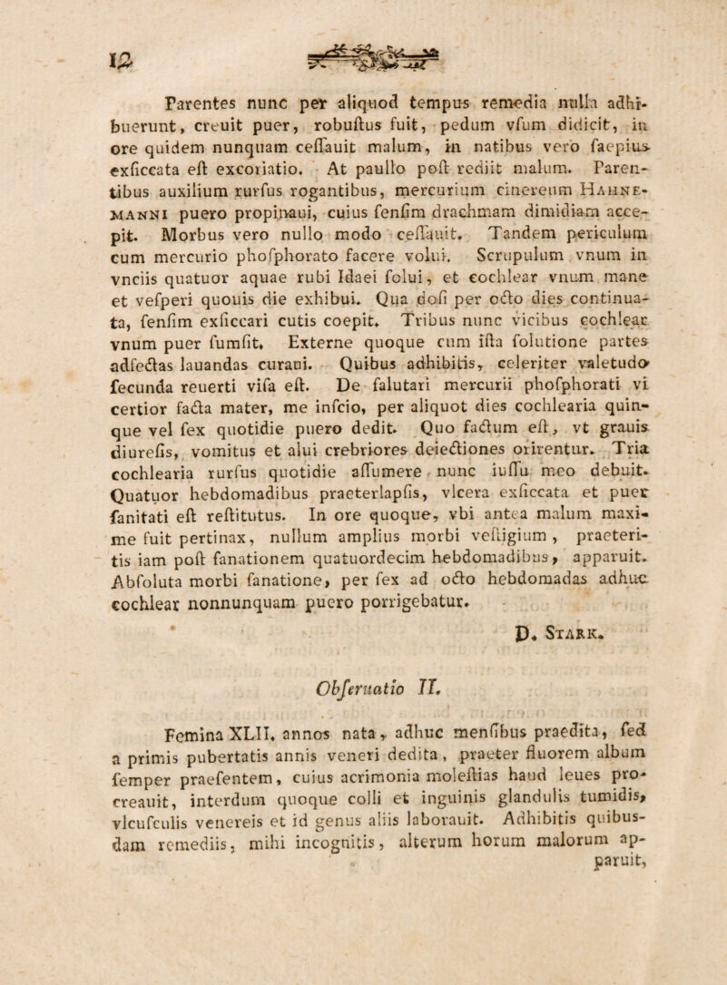 12 Parentes nunc per aliquod tempus remedia nulla adhi¬ buerunt, creuit puer, robuftus fuit, pedum vfum didicit, in ore quidem nunquam ceflauit malum , in natibus vero faepius- exflccata eft excoiiatio. At paullo poft rediit malum. Faren- tibus auxilium rurfus rogantibus, mercurium cinereum Hahnf.- manni puero propinatu, cuius fenflm drachmam dimidiam acce¬ pit. Morbus vero nullo modo ceflauit. Tandem periculum cum mercurio phofphorato facere volui. Scrupulum vnum in vnciis quatuor aquae rubi Idaei folui, et cochlear vnum mane et vefperi quouis die exhibui. Qua doli per odo dies continua¬ ta, fenflm exliccari cutis coepit. Tribus nunc vicibus cochlear vnum puer fumfit, Externe quoque cum lfta folutione partes adfedlas lauandas curaui. Quibus adhibitis, celeriter valetudo fecunda reuerti vifa eft. De falutari mercurii phofphorati vi certior fadla mater, me infcio, per aliquot dies cochlearia quin¬ que vel fex quotidie puero dedit. Quo fadlum eft, vt grauis diurefis, vomitus et alui crebriores deie&iones orirentur. Tria cochlearia rurfus quotidie affumere nunc iuflu meo debuit. Quatuor hebdomadibus praeterlapfis, vlcera exficcata et puer fanitati eft reftitutus. In ore quoque, vbi antea malum maxi¬ me fuit pertinax, nullum amplius morbi veftigium , praeteri¬ tis iam poft fanationem quatuordecim hebdomadibus, apparuit. Abfoluta morbi fanatione, per fex ad odio hebdomadas adhuc cochlear nonnunquam puero porrigebatur. P* Stark* Obferuatio IT, Femina XLII. annos nata , adhuc menflbus praedita, fed a primis pubertatis annis veneri dedita, praeter fluorem album lemper praefentem, cuius acrimonia moleftias haud leues pro- creauit, interdum quoque colli et inguinis glandulis tumidis, vlcufculis venereis et id genus aliis laborauit. Adhibitis quibus¬ dam remediis, mihi incognitis, alterum horum malorum ap¬ paruit,