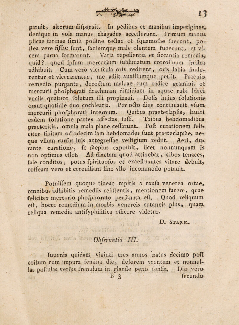 paruit, alterum difparuit. In pedibus et manibus impetigines, denique in vola manus rhagades aceeflerunt* Primum manus plicae farinae fimili polline te&ae et fquamofae fuerunt, po- dea vere f\fiae funt, famemque male olentem fuderunt, et vl- cera parua formarunt. Varia repellentia et ficcantia remedia, quid? quod ipfum mercurium fublimatum corrofiuum fr u'flra adhibuit. Cum vero vlcufcula oris redirent, oris labia finde¬ rentur et vlcerarentur, me adiit auxiliumque petiit. Praeuio remedio purgante, decodum maluae cum radice graminis et mercurii phofphorati drachmam dimidiam in aquae rubi Idaei vnciis qua tuor folutum illi propinauh Dolis huius folutionis erant quotidie duo cochlearia. Per odo dies continuauit vfum mercurii phofphorati internum. Quibus praeterlapfis, lanari eadem folutione partes afFedas iufli* Tribus hebdomadibus praeteritis, omnia mala plane ceffarunt. Poft curationem feli¬ citer finitam ododecim iam hebdomades funt praeterlapfae, ne¬ que vllum rurfus luis antegreflae vedigium rediit. Aeri, du¬ rante curatione, fe faepius expofuit, licet nonnunquam is non optimus edet. Ad diaetam quod attinebat, cibos tenaces, fale conditos, potus fpirituofos et exaeduantes vitare debuit* coffeam vero et cereuiflam fine vllo incommodo potauit, PotuiiTem quoque tineae capitis a caufa venerea ortae, omnibus adhibitis remediis relidentis, mentionem facere, quae feliciter mercurio phoiphorato perfanata eft. Quod reliquum eft* hocce remedium in morbis venereis cutaneis plus, quam reliqua remedia antifyphilitica edicere videtur* D, Staiuc* * <fy . * i I ' i f <* K y ' i , i ; - . » Obferuat io I1L Iuuenis quidam viginti tres annos natus decimo pofl coitum cum impura femina die, dolorem vrentem et nonnul¬ las pudulas. verfus frenulum in glande penis fenfit* Die vero B 3 fecundo