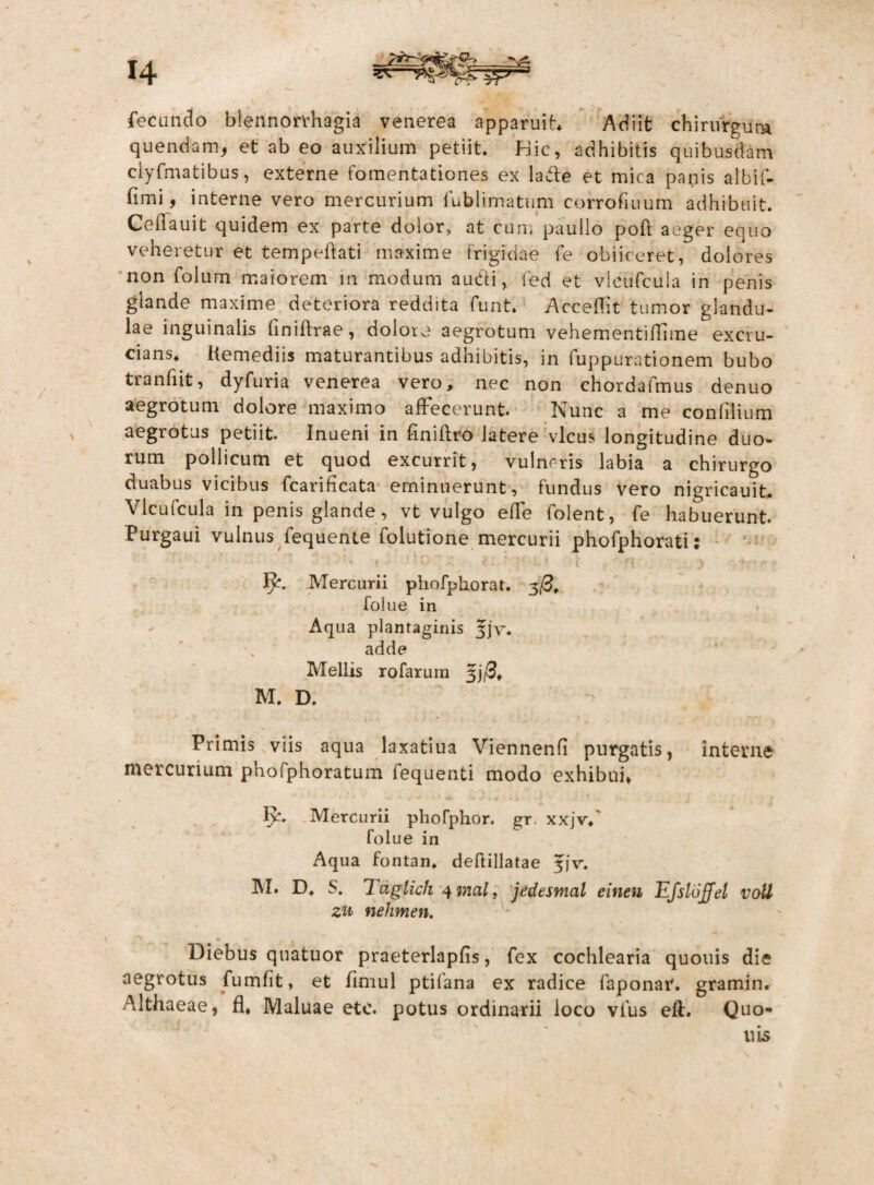 fecundo blennorrhagia venerea apparuit Adiit chirurgum quendam, et ab eo auxilium petiit. Hic, adhibitis quibusdam ciyfmatibus, externe fomentationes ex la&e et mica panis albif- fimi, interne vero mercurium fublimatum corrofiuum adhibuit. Cellauit quidem ex parte dolor» at cum paullo poft aeger equo veheretur et tempeftati maxime frigidae fe obiiceret, dolores non folum maiorem m modum audi, fed et vlcufcula in penis glande maxime deteriora reddita funt. AcceHit tumor glandu¬ lae inguinalis Gniffrae, dolore aegrotum vehementifllme excru¬ cians* Kemediis maturantibus adhibitis, in fuppurationem bubo tranfiit, dyfuria venerea vero, nec non chordafmus denuo aegrotum dolore maximo affecerunt. Nunc a me confilium aegrotus petiit. Inueni in Gniftro latere vicus longitudine duo¬ rum pollicum et quod excurrit, vulneris labia a chirurgo duabus vicibus fcarificata eminuerunt, fundus vero nigricauit, Vlcufcula in penis glande, vt vulgo effe folent, fe habuerunt. Purgaui vulnus fequente folutione mercurii phofphorati; 1^. Mercurii phofphorat. 3/3, folue in Aqua plantaginis 5]v. adde Mellis rofarum 3j/3* M. D. Primis viis aqua laxatiua Viennenfi purgatis, interne mercurium phofphoratum fequenti modo exhibui, 1>‘. Mercurii phofphor. gr. xxjvf folue in Aqua fontan, deftillatae 5JV. AI. D* S. Tdglich qmal, jedesmal einen Efsloffel voU zu nehmen. Diebus quatuor praeterlapfis, fex cochlearia quouis die aegrotus fumfit, et fimul ptifana ex radice faponar. gramin. Althaeae, fl, Maluae etc. potus ordinarii loco vfus eft. Quo- 1ris