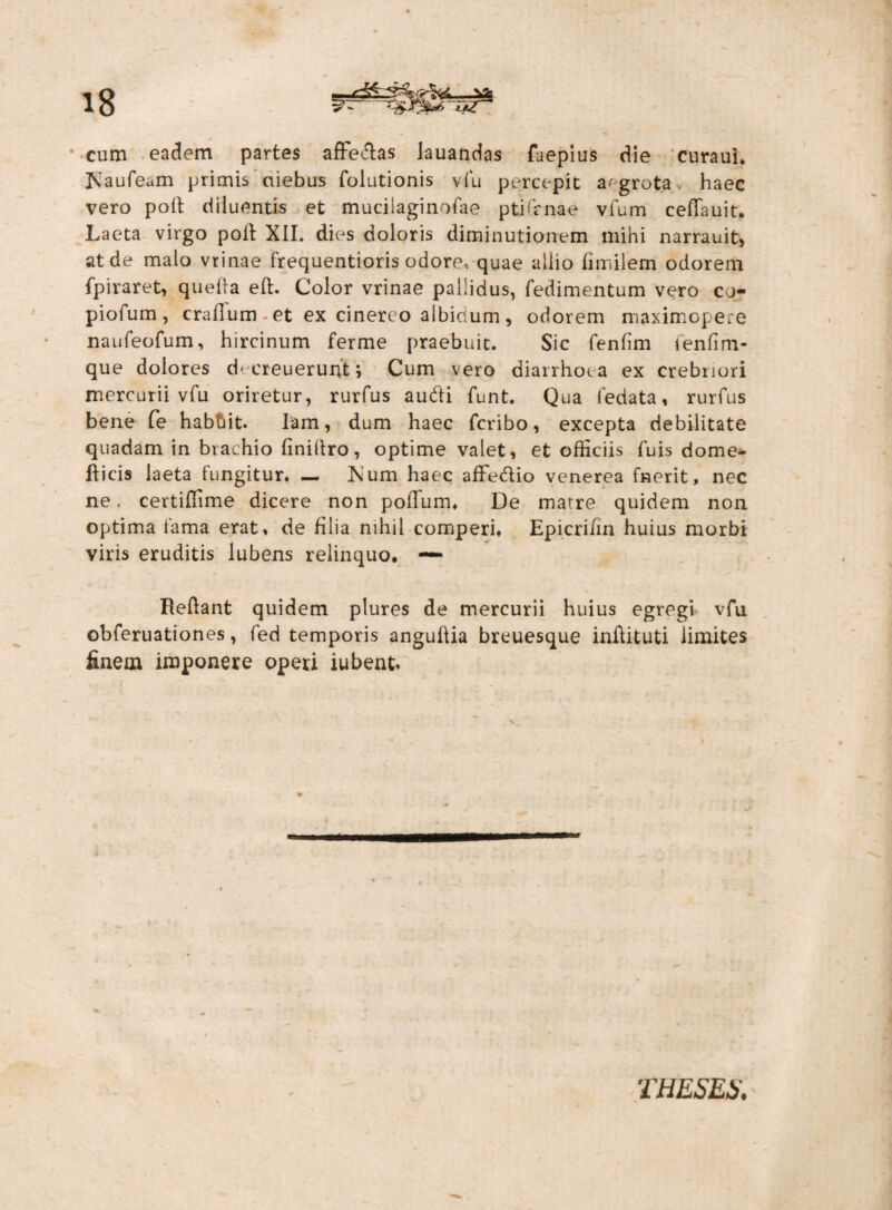 cum eadem partes afFe&as lauandas faepius die curaui. Kaufeam primis aiebus folutionis vfu percepit a' grota , haec vero poli diluentis et mucilaginofae ptiTanae vfum ceffauit. Laeta virgo poli XII. dies doloris diminutionem mihi narrauit, at de malo vrinae frequentioris odore, quae allio fimilem odorem fpiraret, quefta eft. Color vrinae pallidus, fedimentum vero cj- piofum, craflum-et ex cinereo albidum, ociorem maximopere naufeofum, hircinum ferme praebuit. Sic fenfim fenfim- que dolores ch creuerunt ; Cum vero diarrhoea ex crebriori mercurii vfu oriretur, rurfus audti funt. Qua fedata, rurfus bene fe habbit. Iam, dum haec fcribo, excepta debilitate quadam in brachio finillro, optime valet, et officiis Tuis dome- fticis laeta fungitur* — ftum haec affe&io venerea fnerit, nec ne. certiffime dicere non podum* De matre quidem non optima tama erat* de filia nihil comperi* Epicrifin huius morbi viris eruditis lubens relinquo. — Reflant quidem plures de mercurii huius egregi vfu obferuationes, fed temporis anguflia breuesque inftituti limites finem imponere operi iubent. THESES.