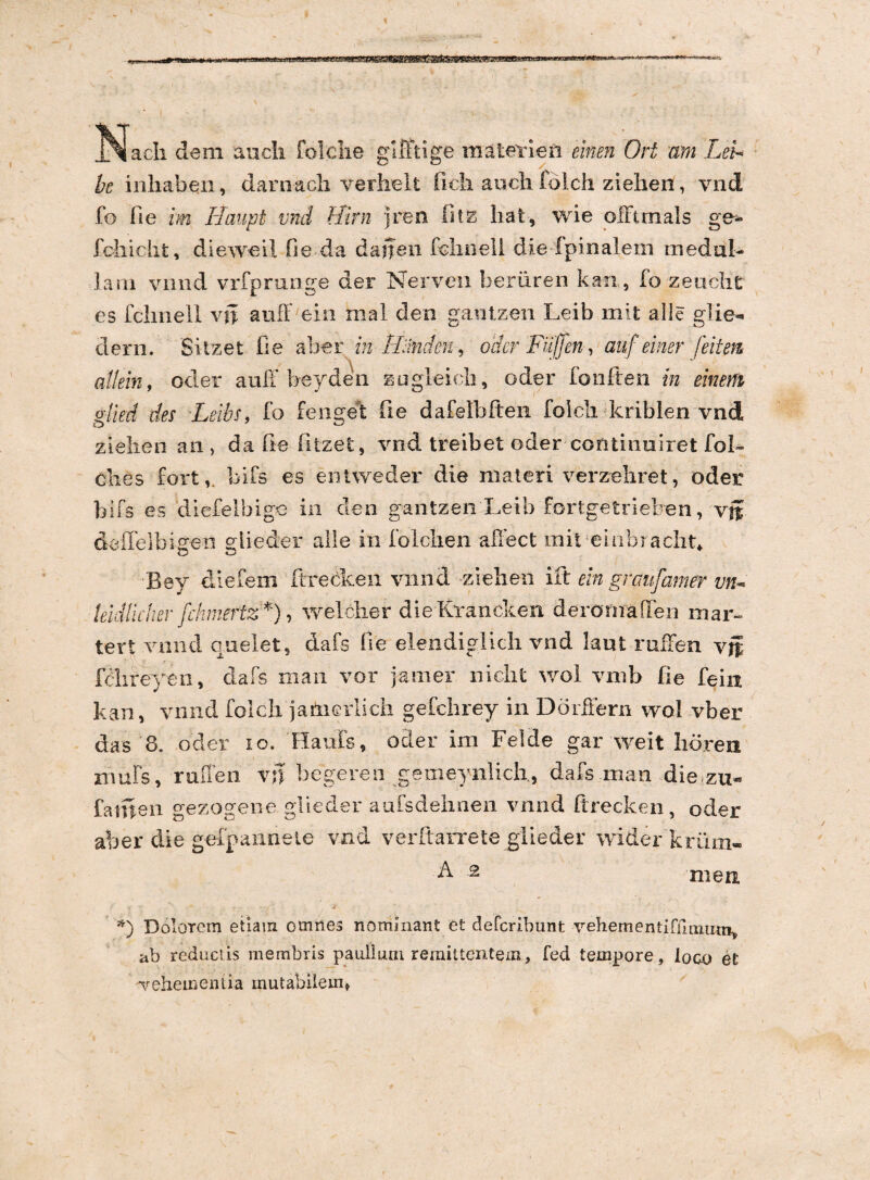 bc inhaben, darii acli verhelt fich auch folch zielien, vnd fo fie im rlaupt vnd flirn jren fitz liat, wie ofumals ge- feliicht, dieweil fi e da dajten fclmell die fpinalem meduh larn vnnd vrfprunge der Nerven beriiren kan, fo zeuclit es fclinell vft auff ein mal den gantzen Leib mit alie glie- dern. Sitzefc fie ab-er in rLlndm, oder Fuffen, auf einer feitem allein, oder auff beyden zugleidi, oder fonften in emersi glied des Leibs, fo fengefc fie dafelbften folcli kriblen vnd zielien an , da fie fitzefc, vnd treibet oder continoiret fol- e lies Fort, bifs es en Uve der die materi verzehret, oder bifs es diefelbige in den gantzen Leib fortgetrieben, vjf deflelbiffen slieder alie in iblclien affect mit euibraclit» Bev diefem ftrecken vnnd -zielien ili ein graufamer vn* leidlicher fchmeftz*), weleher dieKrancken deromaflen mar- tert vnnd caelet 5 dafs fie elendiglich vnd kut-ruffen vi fdireyen, dafs man vor jam er iridi t wol vmb fie feiii kan, vnnd folch jameiiidi gefchrey in Dorffern wol vber das 8. oder io. Ha uls, oder ini Felde gar weit lioren muFs, rnfTen vn begeren gemeynlidi,, dafs man die zu» fatuen gezogene glieder aufsdehnen vnnd ftrecken, oder aber die g-efpannete vnd verftarrete glieder wider kriim- F -2 men *) Dolorem etiam omnes nominant et defcrihunt vehementifiimu ab reductis membris p a ullum remittentem, fed tempore, loco et vehementia mutabilem»