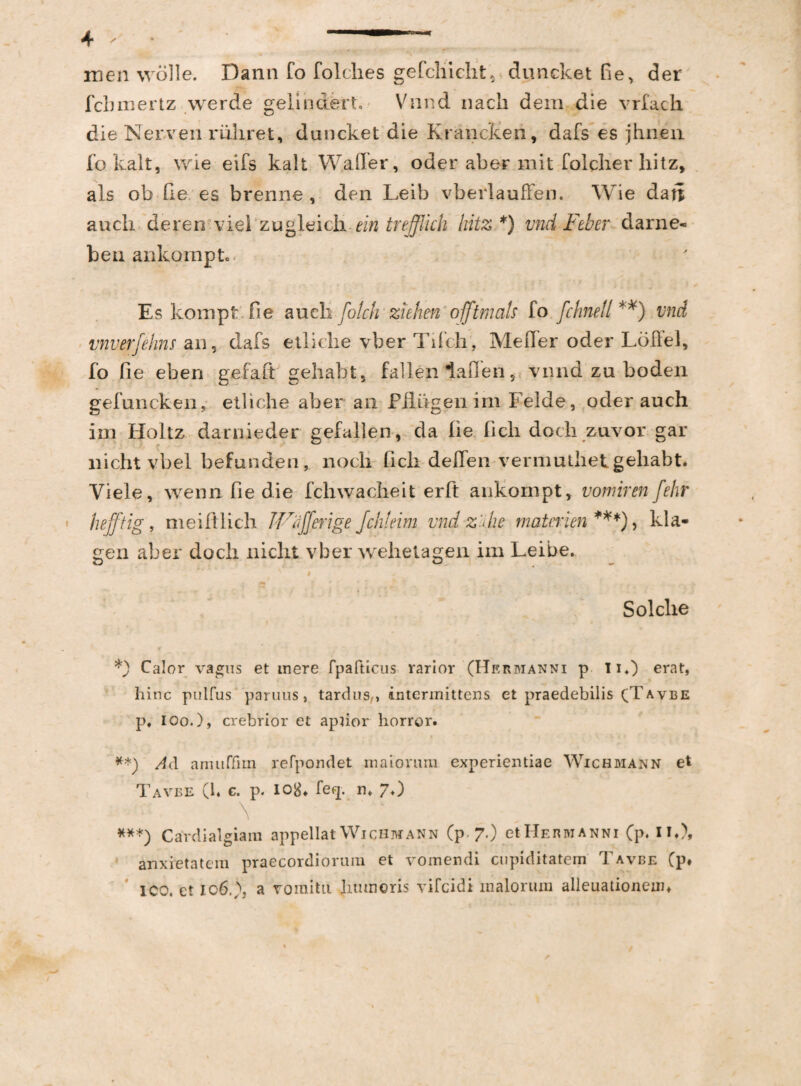 m men wolle. Dann fo folches gefchiclit, duncket fie, der fchmertz werde gelindert. Vnnd nach dem die vrfach die Nerven mhret, duncket die Krancken, dafs es jhnen fo kalt, wie eifs kalt W.afler, oder aber init folcher hitz, ais ob de es brenne , den Leib vberlaufFen. Wie dari audi deren viel zugleicii ein trefflicti hitz *) vnd-Feter- darne- ben ankompt. Es kompt fi e aucli folch ziehen offtmals fo fchnell **) vnd vnverfehns an, dafs etliche vber Tifch, Me fler oder Loflel, fo fie eben gefaft gehabt, fallen dafien, vnnd zu boden gefuncken, etliche aber an Filugen im Felde, oder auch im Holtz darnieder gefallen, da lie fich dochzuvor gar nichtvbel befunden, nocli fich deflen vermuthet gehabt. Viele, wenn fie die fchwacheit erit aukornpt, vomiren fehr hefftig, meiftlich erige Jchteim vnd z'die matmen***), kla- gen aber docii nicht vber wehelagen im Leibe. # Solclie *) Calor vagus et mere fpafticus rarior (Hermanni p Ii*) erat, hinc pulfus paruus, tardus,, intermittens et praedebilis (Tavbe p, I Oo.), crebrior et apiior horror. **) Ad anuiffim refpondet maiorum experientiae Wichmann et Tavbe (1. c. p. iotf. feq. n, 7.) \ ***) Cardialgiam appellat Wichmann (p 7.) et I Ie n ivi a n n 1 (p, II.), anxietatem praecordiorum et vomendi cupiditatem Tavbe (p* ICO. ct io6,)j a vomitu Juunoris vifcidi malorum alleuationean