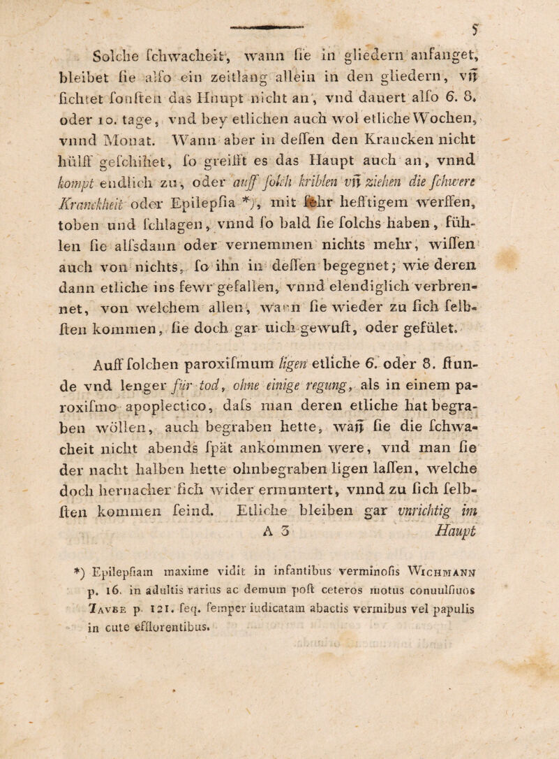 Solche fcliwaciieit, wann fie in gliedern anfanget, bleibet fie alfo ein zeitlang alleiu in clen gliedern, vn fichtet fonfteh das Hhupt nicht an , vnd daiiert alfo 6. 8* oder 10. tage, vnd bey etlichen aucli wol etliche Woclien, vnnd Monat. Wann aber in deflen den Krancken nicht hiilff gefchiliet, fo greilFt es das Haupt auch an, vnnd kompt endlieh zn , oder auff folch kriblen vn ziehen die fchwere Rramkheit' odor Epilepfia mifc fohr hefftigem werfFen, toben und fchlagen, vnnd fo bald Ile folchs haben, fiili- len fie alfsdann oder vernemmen nichts mehr, wiffen auch von nichts? fo ihn in deflenbegegnet; wie deren dann etliche ins fewr gefallen, vnnd elendiglich verbren- net, von welchem allec , wai-n fie wieder zo fich felb- Iteii kommen, fie doch-gar- uich gewuft, oder gefulet» AufFfolchen paroxifmum ligen etliche 6. oder 8. Jftun- de vnd lenger fur iod9 cime einige regung, ais in einem pa- roxifmo apoplectico, dafs nian deren etliche liatbegra- ben w oli en, auch begraben hette, wan fie die fchwa- cheit nicht abends fpat ankommen were, vnd nian fie der naclit halben liette ohnbegraben ligen laflen, welche doch hernacher 'fich wider ermantert, vnnd zu fich felb- fteri kommen feind. Etliche bleiben gar vnrichtig im A 3 Haupt *) Epilepfiam maxime viclit in infantibus verminofis Wichmann p4 16. in adultis rarius ac demum poft ceteros niotus conuulfiuos 7avbe p I2i« feq. femper indicatam abactis vermibus vel papulis in cute efflorentibus.