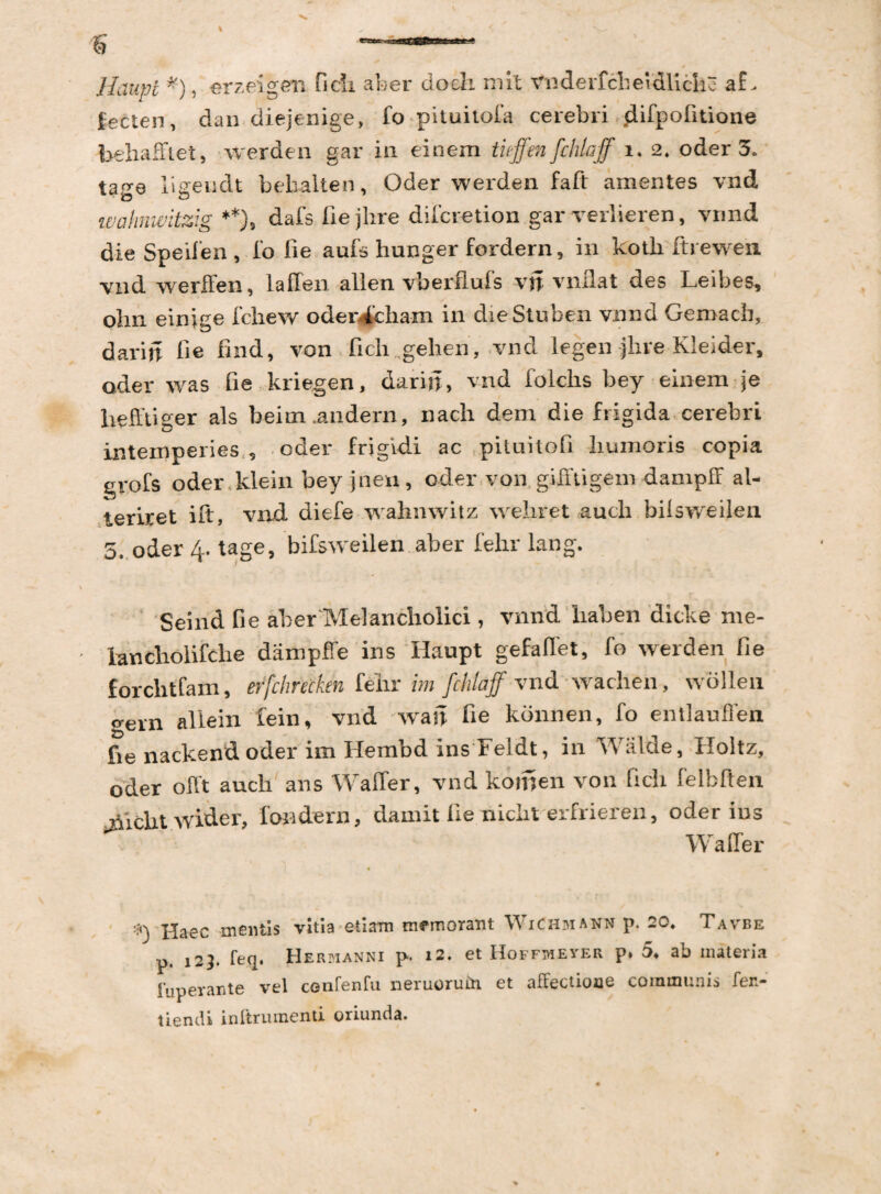 Haupt *), er/.pigsr» udi aber doeh mit Vnderfchefdliche af. Jecten, dan diejenige, fo pituitofa cerebri difpolitione behaffiet, vverden gar in einem tieffen fchlajf 1.2. oder 3. tage ligeudt behalten, Oder werden faft amentes vnd ivaimwitzig **)» dafs fiejhre difcretion gar verlieren, vnnd die Speilen , i'o fie aufs hunger fordern, in kotli ftrewen vnd werffen, laffen allen vberflufs vir vnflat des Leibes, phn einige fchew oderdcham in dieStuben vnnd Gemach, dariit fle flnd, von fidi geben, vnd legen jhre Kleider, oder was fie kriegen, dariif, vnd folclis bey einem je liefftiger ais beim.andern, nacli dem die frigida cerebri intemperies , oder frigidi ac pituitofi humoris copia gvofs oder kleiu bey jnen, oder von giifligem dampff al- teriret iit, vnd diefe wahnwitz wehret audi bilsweiien 5. oder 4. tage, bifsweilen aber fehr lang. Seind fie aber Melancholici, vnnd haben dicke me- lancholifclie dampffe ins Haupt gefaffet, fo werden fie forclitfam, erfchrecken fehr im fchlajf vnd wachen, wolleu «rem aliein fein, vnd wan fie kdnnen, fo entlauffen fie nackend oder im Hembd ins Feldt, in Walde, Holtz, oder olit auch ans Waffer, vnd koifjen von fich felbften jaicbt wider, fondern, damit fie niclit erfrieren, oder ins Waffer '*) Haec mentis vitia etiam memorant WiCHmawm p. 20. Tavbe I2J. fetj. Hermanni p. 12. et Hoffihever p. 5. ab materia funerante vel cenCenfu neruoruia et affectione communis fer.- tiendi inltrumenti oriunda.