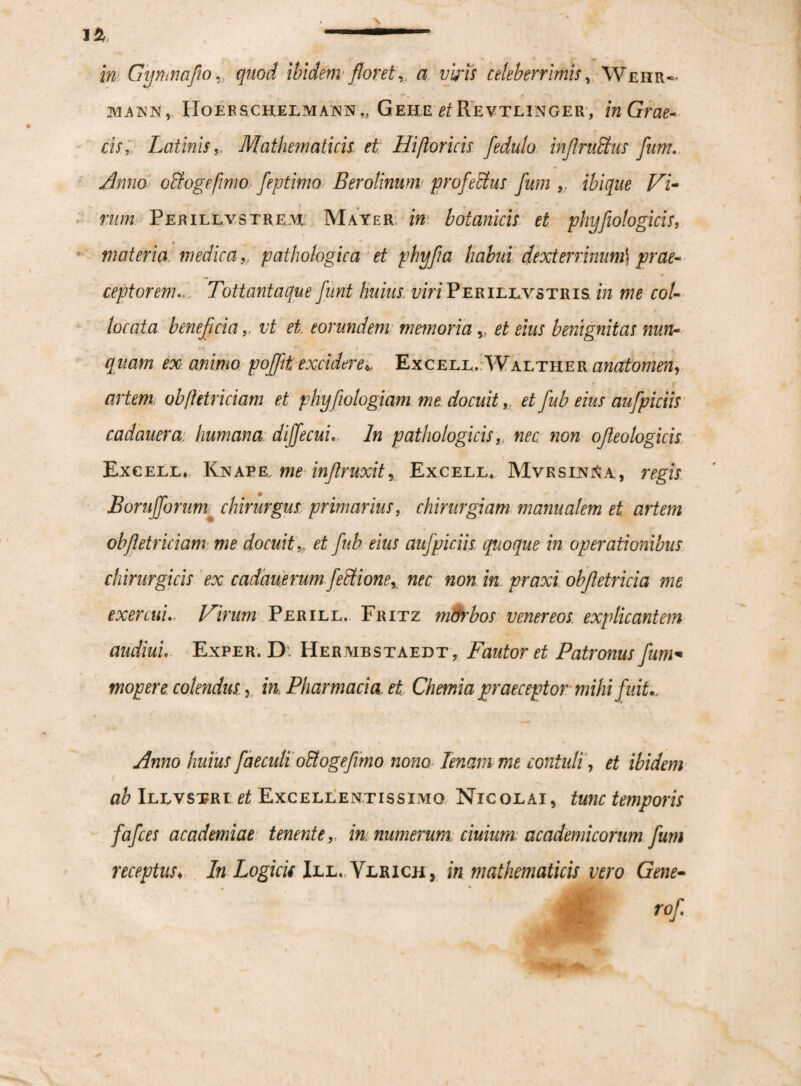 in Gymnafio,, quod ibidem floret y a viris celeberrimis, Wehr- makn, IIoer schelmann „ Gehe et Revtlinger , in Grae- cis, LatinisMathematicis et Hi [loricis fedulo in/lruffus fum. Amo oUogefimo:; feptimo Berotinum pro fetius fum /^7- n/m Perillvstrem Mayer. m botanicis et phyfiologicis, materia medica ,, pathologica et phyfia habui dexterrinumj ceptoremTottantaque funi huius: viri Perillvstris *» ro/- locata beneficiai/f ^ eorundem memoria et eius benignitas nun¬ quam ex animo pofifit exciderei Excell.. Walther anatomen, artem, ob/letriciam et phy fiotogiam me docuit, et fiub eius aufipiciis cadauem humana diffecuiIn pathologicisnec non ofieologicis Excell^, Knaee, me infilruxitr Excell, MvrsxnjSa, Borufforum chirurgus primarius, chirurgiam manualem et artem ob/letriciam me docuit „ et fiub eius aufipiciis quoque in operationibus chirurgicis ex cadauerum fettione, nec non in. praxi obfitetricia me exercuiVirum Perill. Fritz mch'bos venereos explicantem audiui. Exper. D, Hermbstaedt, Fautor et Patronus fum* mop er e. colendus y in, Pharmacia, et Chemia praeceptor mihi fuit., Anno huius faeculi oUogefiimo nono lenam me contuli, et ibidem ab Illvstri et Excellentissimo Nicolai, tawr temporis fafces academiae tenente,, in. numerum ciuium academicorum fum receptus♦ In Logicis Ill. Vlrich, in mathematicis vero Gene-