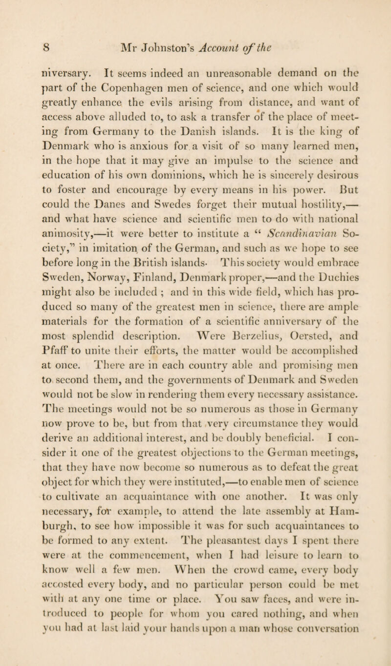 niversary. It seems indeed an unreasonable demand on the part of the Copenhagen men of science, and one which would greatly enhance the evils arising from distance, and want of access above alluded to, to ask a transfer of the place of meet¬ ing from Germany to the Danish islands. It is the king of Denmark who is anxious for a visit of so many learned men, in the hope that it may give an impulse to the science and education of his own dominions, which he is sincerely desirous to foster and encourage by every means in his power. But could the Danes and Swedes forget their mutual hostility,— and what have science and scientific men to do with national animosity,—it were better to institute a “ Scandinavian So¬ ciety,11 in imitation of the German, and such as we hope to see before long in the British islands- This society would embrace Sweden, Norway, Finland, Denmark proper,—and the Duchies might also be included ; and in this wide field, which has pro¬ duced so many of the greatest men in science, there are ample materials for the formation of a scientific anniversary of the most splendid description. Were Berzelius, Oersted, and Pfaff’ to unite their efforts, the matter would be accomplished at once. There are in each country able and promising men to second them, and the governments of Denmark and Sweden would not be slow in rendering them every necessary assistance. The meetings would not be so numerous as those in Germany now prove to be, but from that very circumstance they would derive an additional interest, and be doubly beneficial. I con¬ sider it one of the greatest objections to the German meetings, that they have now become so numerous as to defeat the great object for which they were instituted,—to enable men of science to cultivate an acquaintance with one another. It was only necessary, for example, to attend the late assembly at Ham¬ burgh, to see how impossible it was for such acquaintances to be formed to any extent. The pleasantest davs I spent there were at the commencement, when I had leisure to learn to know well a few men. When the crowd came, every body- accosted every body, and no particular person could be met with at any one time or place. You saw faces, and were in¬ troduced to people for whom you cared nothing, and when you had at last laid your hands upon a man whose conversation