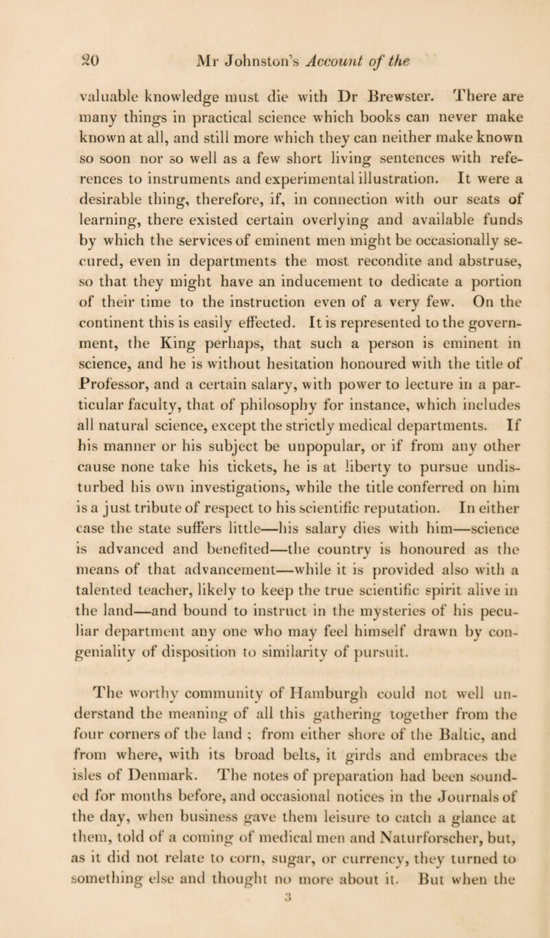 valuable knowledge must die with Dr Brewster. There are many things in practical science which books can never make known at all, and still more which they can neither make known so soon nor so well as a few short living sentences with refe¬ rences to instruments and experimental illustration. It were a desirable thing, therefore, if, in connection with our seats of learning, there existed certain overlying and available funds by which the services of eminent men might be occasionally se¬ cured, even in departments the most recondite and abstruse, so that they might have an inducement to dedicate a portion of their time to the instruction even of a very few. On the continent this is easily effected. It is represented to the govern¬ ment, the King perhaps, that such a person is eminent in science, and he is without hesitation honoured with the title of Professor, and a certain salary, with power to lecture in a par¬ ticular faculty, that of philosophy for instance, which includes all natural science, except the strictly medical departments. If his manner or his subject be unpopular, or if from any other cause none take his tickets, he is at liberty to pursue undis¬ turbed his own investigations, while the title conferred on him is a just tribute of respect to his scientific reputation. In either case the state suffers little—his salary dies with him—science is advanced and benefited—the country is honoured as the means of that advancement—while it is provided also with a talented teacher, likely to keep the true scientific spirit alive in the land—and bound to instruct in the mysteries of his pecu¬ liar department any one who may feel himself drawn by con¬ geniality of disposition to similarity of pursuit. The worthy community of Hamburgh could not well un¬ derstand the meaning of all this gathering together from the four corners of the land ; from either shore of the Baltic, and from where, with its broad belts, it girds and embraces the isles of Denmark. The notes of preparation had been sound¬ ed for months before, and occasional notices in the Journals of the day, when business gave them leisure to catch a glance at them, told of a coming of medical men and Naturforscher, but, as it did not relate to corn, sugar, or currencv, they turned to something else and thought no more about it. But when the