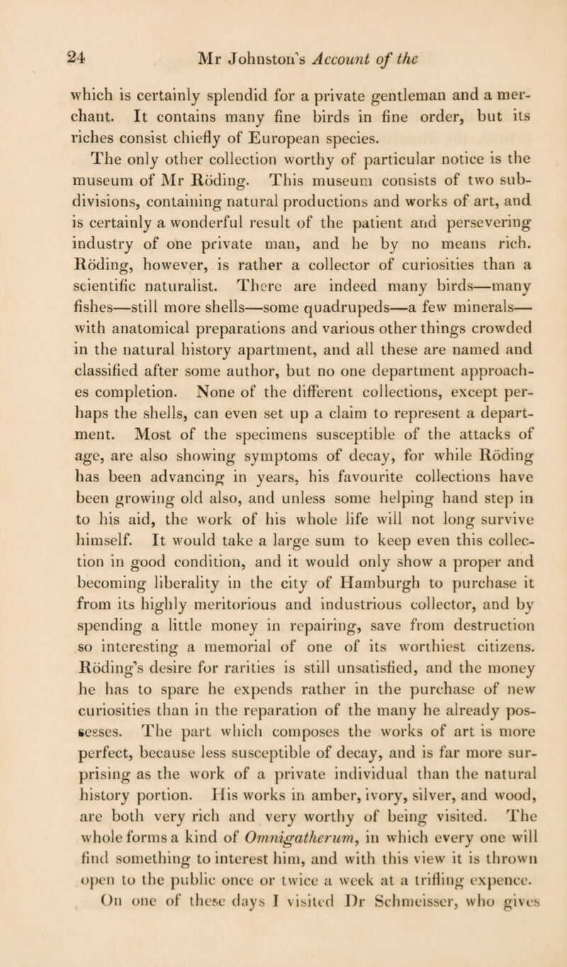 which is certainly splendid for a private gentleman and a mer¬ chant. It contains many fine birds in fine order, but its riches consist chiefly of European species. The only other collection worthy of particular notice is the museum of Mr Roding. This museum consists of two sub¬ divisions, containing natural productions and works of art, and is certainly a wonderful result of the patient and persevering industry of one private man, and he by no means rich. Roding, however, is rather a collector of curiosities than a scientific naturalist. There are indeed many birds—many fishes—still more shells—some quadrupeds—a few minerals— with anatomical preparations and various other things crowded in the natural history apartment, and all these are named and classified after some author, but no one department approach¬ es completion. None of the different collections, except per¬ haps the shells, can even set up a claim to represent a depart¬ ment. Most of the specimens susceptible of the attacks of age, are also showing symptoms of decay, for while Roding has been advancing in years, his favourite collections have been growing old also, and unless some helping hand step in to his aid, the work of his whole life will not long survive himself. It would take a large sum to keep even this collec¬ tion in good condition, and it would only show a proper and becoming liberality in the city of Hamburgh to purchase it from its highly meritorious and industrious collector, and by spending a little money in repairing, save from destruction so interesting a memorial of one of its worthiest citizens. Roding’s desire for rarities is still unsatisfied, and the money he has to spare he expends rather in the purchase of new curiosities than in the reparation of the many he already pos¬ sesses. The part which composes the works of art is more perfect, because less susceptible of decay, and is far more sur¬ prising as the work of a private individual than the natural history portion. His works in amber, ivory, silver, and wood, are both very rich and very worthy of being visited. The whole forms a kind of Omnigatherum, in which every one will find something to interest him, and with this view it is thrown open to the public once or twice a week at a trifling expence. On one of these days I visited I)r Schmeisser, who gives