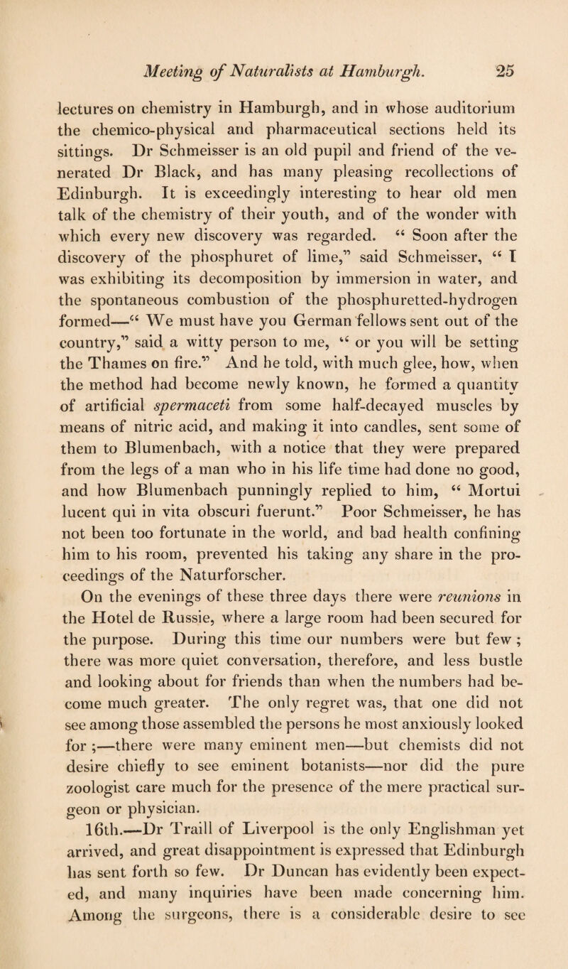 lectures on chemistry in Hamburgh, and in whose auditorium the chemico-physical and pharmaceutical sections held its sittings. Dr Schmeisser is an old pupil and friend of the ve¬ nerated Dr Black, and has many pleasing recollections of Edinburgh. It is exceedingly interesting to hear old men talk of the chemistry of their youth, and of the wonder with which every new discovery was regarded. 44 Soon after the discovery of the phosphuret of lime,” said Schmeisser, 44 I was exhibiting its decomposition by immersion in water, and the spontaneous combustion of the phosphuretted-hydrogen formed—44 We must have you German fellows sent out of the country,'” said a witty person to me, 44 or you will be setting the Thames on fire/” And he told, with much glee, how, when the method had become newly known, he formed a quantity of artificial spermaceti from some half-decayed muscles by means of nitric acid, and making it into candles, sent some of them to Blumenbach, with a notice that they were prepared from the legs of a man who in his life time had done no good, and how Blumenbach punningly replied to him, 44 Mortui lucent qui in vita obscuri fuerunt.” Poor Schmeisser, he has not been too fortunate in the world, and bad health confining him to his room, prevented his taking any share in the pro¬ ceedings of the Naturforscher. On the evenings of these three days there were reunions in the Hotel de Russie, where a large room had been secured for the purpose. During this time our numbers were but few ; there was more quiet conversation, therefore, and less bustle and looking about for friends than when the numbers had be¬ come much greater. The only regret was, that one did not see among those assembled the persons he most anxiously looked for ;—there were many eminent men—but chemists did not desire chiefly to see eminent botanists—nor did the pure zoologist care much for the presence of the mere practical sur¬ geon or physician. 16th.—Dr Traill of Liverpool is the only Englishman yet arrived, and great disappointment is expressed that Edinburgh has sent forth so few. Dr Duncan has evidently been expect¬ ed, and many inquiries have been made concerning him. Among the surgeons, there is a considerable desire to see