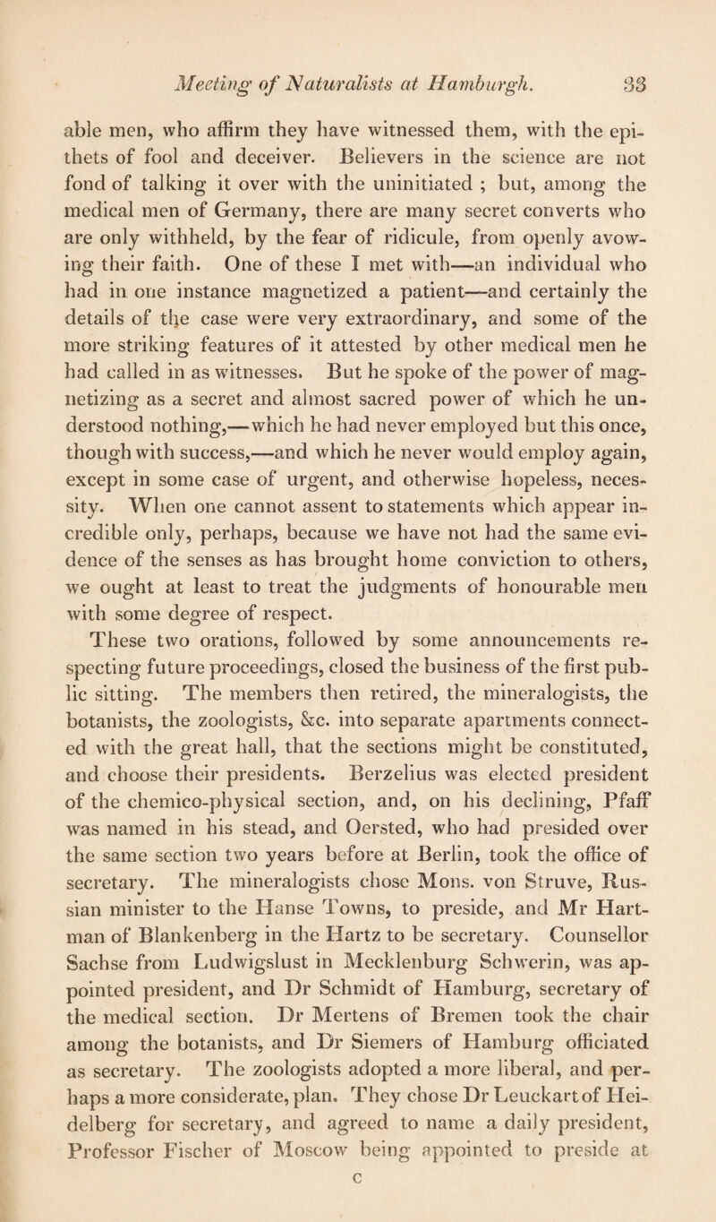 able men, who affirm they have witnessed them, with the epi¬ thets of fool and deceiver. Believers in the science are not fond of talking it over with the uninitiated ; but, among the medical men of Germany, there are many secret converts who are only withheld, by the fear of ridicule, from openly avow¬ ing their faith. One of these I met with—an individual who had in one instance magnetized a patient—-and certainly the details of ti}e case were very extraordinary, and some of the more striking features of it attested by other medical men he had called in as witnesses. But he spoke of the power of mag¬ netizing as a secret and almost sacred power of which he un¬ derstood nothing,—which he had never employed but this once, though with success,-—and which he never would employ again, except in some case of urgent, and otherwise hopeless, neces¬ sity. When one cannot assent to statements which appear in¬ credible only, perhaps, because we have not had the same evi¬ dence of the senses as has brought home conviction to others, we ought at least to treat the judgments of honourable men with some degree of respect. These two orations, followed by some announcements re¬ specting future proceedings, closed the business of the first pub¬ lic sitting. The members then retired, the mineralogists, the botanists, the zoologists, &c. into separate apartments connect¬ ed with the great hall, that the sections might be constituted, and choose their presidents. Berzelius was elected president of the ehemico-physical section, and, on his declining, PfafF was named in his stead, and Oersted, who had presided over the same section two years before at Berlin, took the office of secretary. The mineralogists chose Mons. von Struve, Rus¬ sian minister to the Hanse Towns, to preside, and Mr Hart¬ man of Blankenberg in the Hartz to be secretary. Counsellor Sachse from Ludwigslust in Mecklenburg Schwerin, was ap¬ pointed president, and Dr Schmidt of Hamburg, secretary of the medical section. Dr Mertens of Bremen took the chair among the botanists, and Dr Siemers of Hamburg officiated as secretary. The zoologists adopted a more liberal, and per¬ haps a more considerate, plan. They chose Dr Leuckartof Hei¬ delberg for secretary, and agreed to name a daily president, Professor Fischer of Moscow being appointed to preside at c