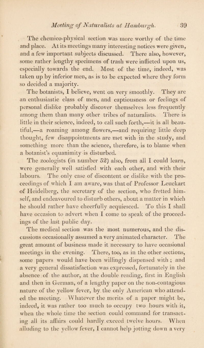 The chemico-physical section was more worthy of the time and place. At its meetings many interesting notices were given, and a few important subjects discussed. There also, however, some rather lengthy specimens of trash were inflicted upon us, especially towards the end. Most of the time, indeed, was taken up by inferior men, as is to be expected where they form so decided a majority. The botanists, I believe, went on very smoothly. They are an enthusiastic class of men, and captiousness or feelings of personal dislike probably discover themselves less frequently among them than many other tribes of naturalists. There is little in their science, indeed, to call such forth,-—it is all beau¬ tiful,—a roaming among flowers,—and requiring little deep thought, few disappointments are met with in the study, and something more than the science, therefore, is to blame when a botanist’s equanimity is disturbed. The zoologists (in number 52) also, from all I could learn, were generally well satisfied with each other, and with their labours. The only case of discontent or dislike with the pro¬ ceedings of which I am aware, was that of Professor Leuckart of Heidelberg, the secretary of the section, who fretted him¬ self, and endeavoured to disturb others, about a matter in which he should rather have cheerfully acquiesced. To this I shall have occasion to advert when I come to speak of the proceed¬ ings of the last public day. The medical section was the most numerous, and the dis¬ cussions occasionally assumed a very animated character. The great amount of business made it necessary to have occasional meetings in the evening. There, too, as in the other sections, some papers would have been willingly dispensed with ; and a very general dissatisfaction was expressed, fortunately in the absence of the author, at the double reading, first in English and then in German, of a lengthy paper on the non-contagious nature of the yellow fever, by the only American who attend¬ ed the meeting. Whatever the merits of a paper might be, indeed, it was rather too much to occupy two hours with it, when the whole time the section could command for transact¬ ing all its affairs could hardly exceed twelve hours. When alluding to the yellow fever, I cannot help jotting down a very