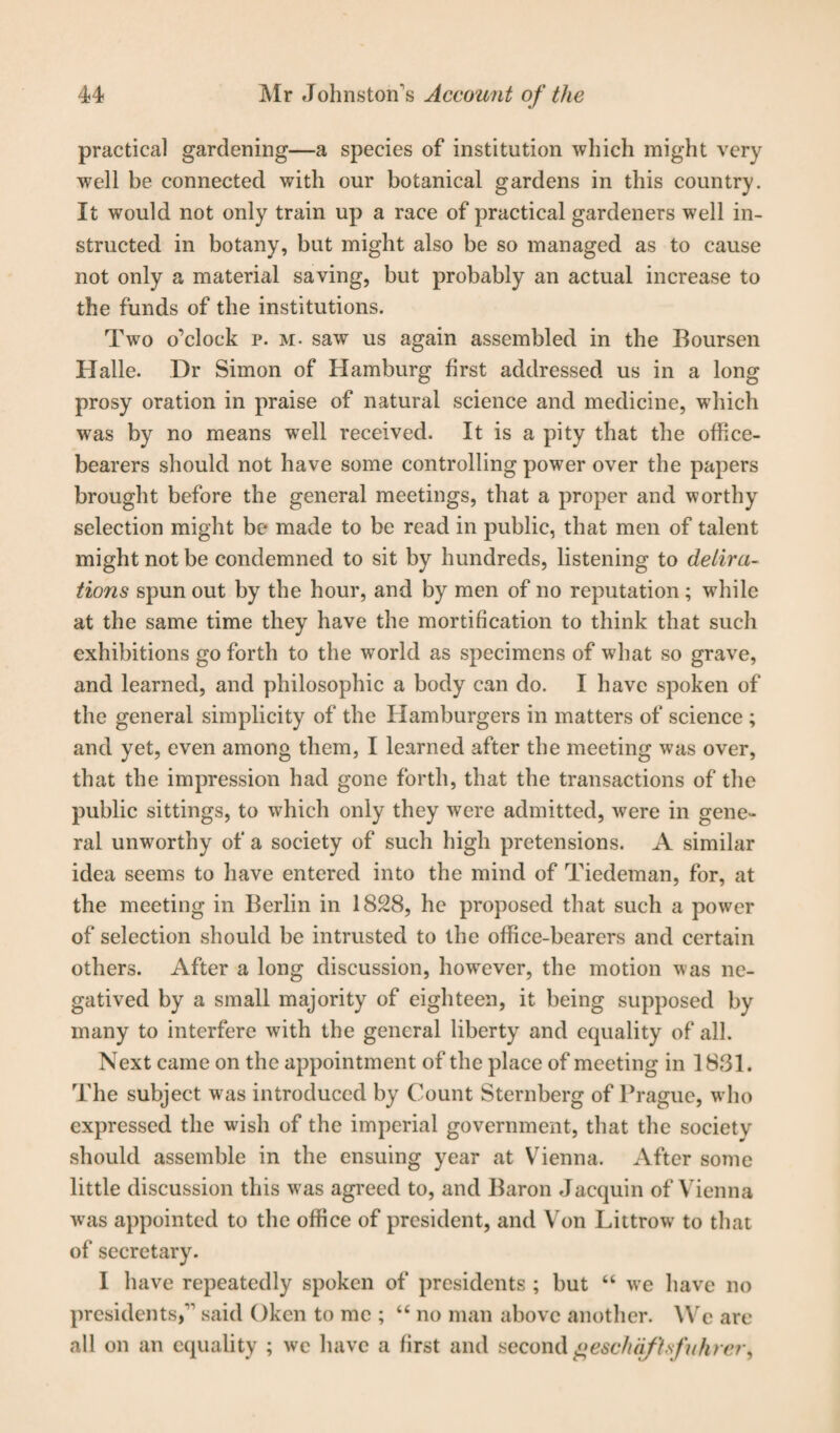 practical gardening—a species of institution which might very well be connected with our botanical gardens in this country. It would not only train up a race of practical gardeners well in¬ structed in botany, but might also be so managed as to cause not only a material saving, but probably an actual increase to the funds of the institutions. Two o’clock p. m. saw us again assembled in the Boursen Halle. Dr Simon of Hamburg first addressed us in a long prosy oration in praise of natural science and medicine, which was by no means well received. It is a pity that the office¬ bearers should not have some controlling power over the papers brought before the general meetings, that a proper and worthy selection might be made to be read in public, that men of talent might not be condemned to sit by hundreds, listening to delira- tions spun out by the hour, and by men of no reputation ; while at the same time they have the mortification to think that such exhibitions go forth to the world as specimens of what so grave, and learned, and philosophic a body can do. I have spoken of the general simplicity of the Hamburgers in matters of science ; and yet, even among them, I learned after the meeting was over, that the impression had gone forth, that the transactions of the public sittings, to which only they were admitted, were in gene¬ ral unworthy of a society of such high pretensions. A similar idea seems to have entered into the mind of Tiedeman, for, at the meeting in Berlin in 1828, he proposed that such a power of selection should be intrusted to the office-bearers and certain others. After a long discussion, howrever, the motion was ne¬ gatived by a small majority of eighteen, it being supposed by many to interfere with the general liberty and equality of all. Next came on the appointment of the place of meeting in 1831. The subject was introduced by Count Sternberg of Prague, who expressed the wish of the imperial government, that the society should assemble in the ensuing year at Vienna. After some little discussion this w as agreed to, and Baron Jacquin of Vienna was appointed to the office of president, and Von Littrow’ to that of secretary. I have repeatedly spoken of presidents ; but “ we have no presidents, said Okcn to me ; “ no man above another. VVe are all on an equality ; we have a first and second gescluifLsfithrer,