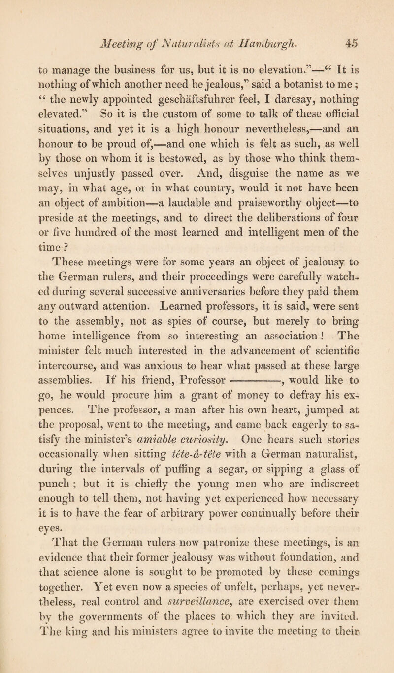 to manage the business for us, but it is no elevation.”—64 It is nothing of which another need be jealous,” said a botanist to me; 44 the newly appointed geschaftsfuhrer feel, I daresay, nothing elevated.” So it is the custom of some to talk of these official situations, and yet it is a high honour nevertheless,—and an honour to be proud of,—and one which is felt as such, as well by those on whom it is bestowed, as by those who think them¬ selves unjustly passed over. And, disguise the name as we may, in what age, or in what country, would it not have been an object of ambition—a laudable and praiseworthy object—to preside at the meetings, and to direct the deliberations of four or five hundred of the most learned and intelligent men of the time ? These meetings were for some years an object of jealousy to the German rulers, and their proceedings were carefully watch¬ ed during several successive anniversaries before they paid them any outward attention. Learned professors, it is said, were sent to the assembly, not as spies of course, but merely to bring home intelligence from so interesting an association ! The minister felt much interested in the advancement of scientific intercourse, and was anxious to hear what passed at these large assemblies. If his friend, Professor ————, would like to go, he would procure him a grant of money to defray his ex- pences. The professor, a man after his own heart, jumped at the proposal, went to the meeting, and came back eagerly to sa¬ tisfy the minister’s amiable curiosity. One hears such stories occasionally when sitting tete-a-tete with a German naturalist, during the intervals of puffing a segar, or sipping a glass of punch ; but it is chiefly the young men who are indiscreet enough to tell them, not having yet experienced how necessary it is to have the fear of arbitrary power continually before their eyes. That the German rulers now patronize these meetings, is an evidence that their former jealousy was without foundation, and that science alone is sought to be promoted by these comings together. Yet even now a species of unfelt, perhaps, yet never¬ theless, real control and surveillance, are exercised over them by the governments of the places to which they are invited. The king and his ministers agree to invite the meeting to their