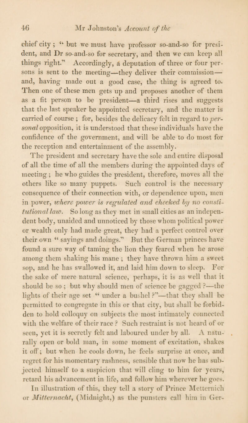 chief city ; u but we must have professor so-and-so for presi¬ dent, and Dr so-and-so for secretary, and then we can keep all things right.” Accordingly, a deputation of three or four per¬ sons is sent to the meeting—they deliver their commission— and, having made out a good case, the thing is agreed to. Then one of these men gets up and proposes another of them as a fit person to be president—a third rises and suggests that the last speaker be appointed secretary, and the matter is carried of course ; for, besides the delicacy felt in regard to per¬ sonal opposition, it is understood that these individuals have the confidence of the government, and will be able to do most for the reception and entertainment of the assembly. The president and secretary have the sole and entire disposal of all the time of all the members during the appointed days of meeting ; he who guides the president, therefore, moves all the others like so many puppets. Such control is the necessary consequence of their connection with, or dependence upon, men in power, where power is regulated and checked hij no consti¬ tutional law. So long as they met in small cities as an indepen¬ dent body, unaided and unnoticed by those whom political power or wealth only had made great, they had a perfect control over their own “ sayings and doings.” But the German princes have found a sure way of taming the lion they feared when he arose among them shaking his mane ; they have thrown him a sweet sop, and he has swallowed it, and laid him down to sleep. For the sake of mere natural science, perhaps, it is as well that it should be so ; but why should men of science be gagged ?—the lights of their age set “ under a bushel ?”—that they shall be permitted to congregate in this or that city, but shall be forbid¬ den to hold colloquy on subjects the most intimately connected with the welfare of their race ? Such restraint is not heard of or seen, yet it is secretly felt and laboured under by all. A natu¬ rally open or bold man, in some moment of excitation, shakes it off; but when he cools down, he feels surprise at once, and regret for his momentary rashness, sensible that now he has sub¬ jected himself to a suspicion that will cling to him for years, retard his advancement in life, and follow him wherever he goes. In illustration of this, they tell a story of Prince Metternich or Mitternacht, (Midnight,) as the punsters call him in Ger-