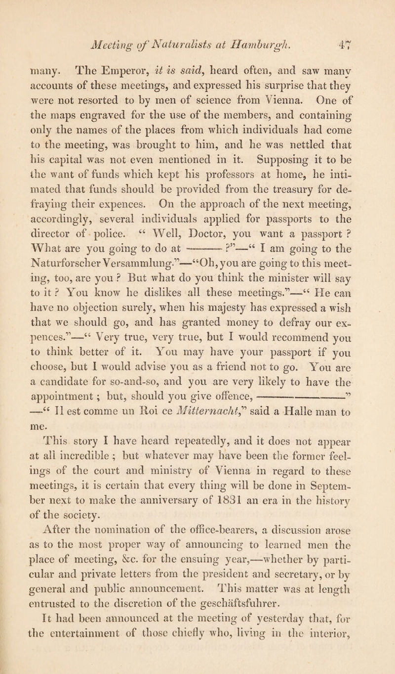 many. The Emperor, it is said, heard often, and saw manv accounts of these meetings, and expressed his surprise that they were not resorted to by men of science from Vienna. One of the maps engraved for the use of the members, and containing only the names of the places from which individuals had come to the meeting, was brought to him, and he was nettled that his capital was not even mentioned in it. Supposing it to be the want of funds which kept his professors at home, he inti¬ mated that funds should be provided from the treasury for de¬ fraying their expences. On the approach of the next meeting, accordingly, several individuals applied for passports to the director of police. 46 Well, Doctor, you want a passport ? What are you going to do at —-?5,—_44 I am going to the Naturforscher Versammlung.r’—“Oh, you are going to this meet¬ ing, too, are you ? But what do you think the minister will say to it ? You know he dislikes all these meetings.'11—44 He can have no objection surely, when his majesty has expressed a wish that we should go, and has granted money to defray our ex¬ pences.11—44 Very true, very true, but I would recommend you to think better of it. You may have your passport if you choose, but 1 would advise you as a friend not to go. You are a candidate for so-and-so, and you are very likely to have the appointment; but, should you give offence, ——-—— —” 44 II est comme un Roi ce Mitternacht,” said a Halle man to me. This story I have heard repeatedly, and it does not appear at all incredible ; but whatever may have been the former feel¬ ings of the court and ministry of Vienna in regard to these meetings, it is certain that every thing will be done in Septem¬ ber next to make the anniversary of 1831 an era in the history of the society. After the nomination of the office-bearers, a discussion arose as to the most proper way of announcing to learned men the place of meeting, &c. for the ensuing year,—whether by parti¬ cular and private letters from the president and secretary, or by general and public announcement. This matter was at length entrusted to the discretion of the geschaftsfuhrer. It had been announced at the meeting of yesterday that, for the entertainment of those chiefly who, living in the interior.