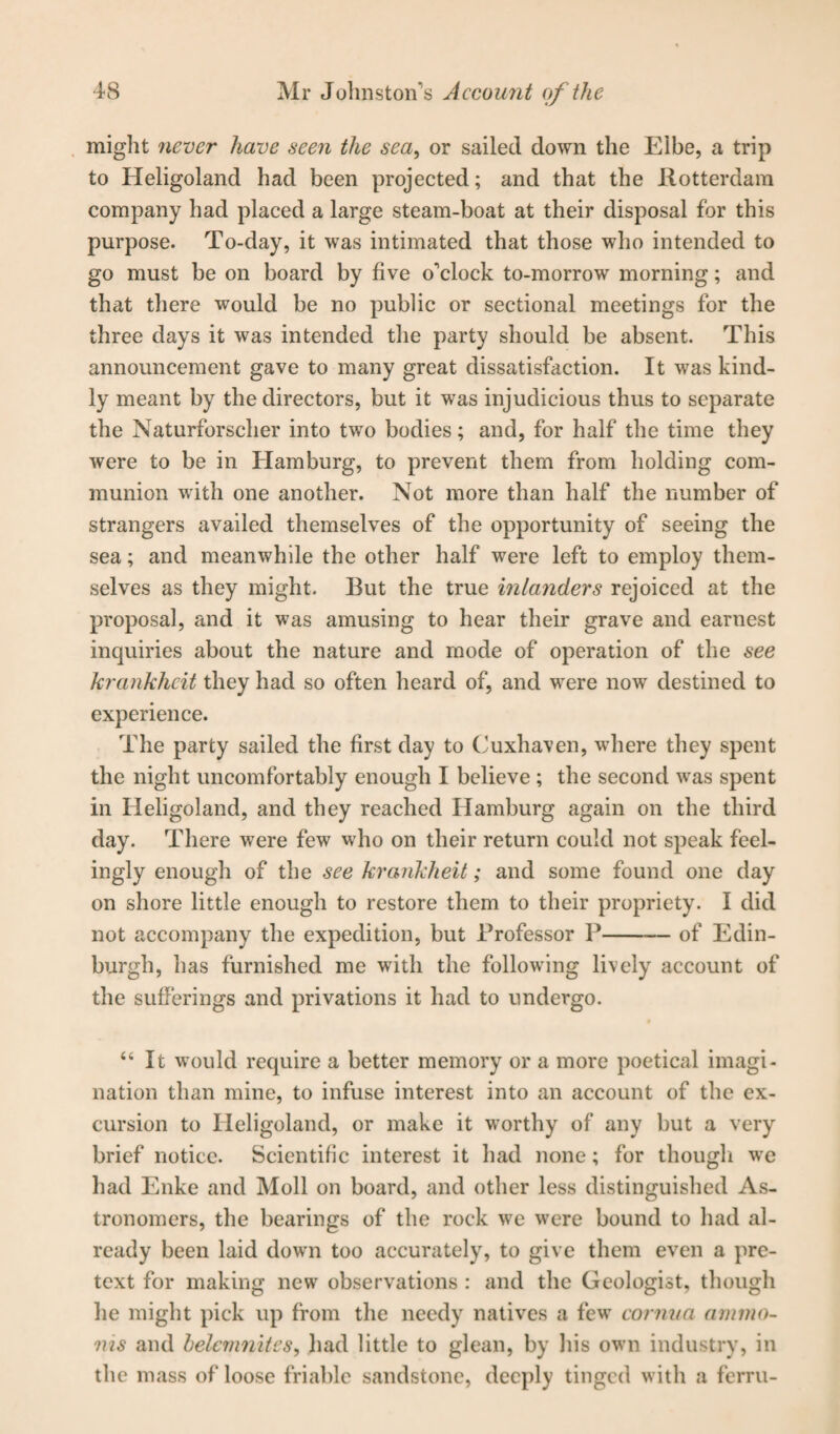 might never have seen the sea, or sailed down the Elbe, a trip to Heligoland had been projected; and that the Rotterdam company had placed a large steam-boat at their disposal for this purpose. To-day, it was intimated that those who intended to go must be on board by five o'clock to-morrow morning; and that there would be no public or sectional meetings for the three days it was intended the party should be absent. This announcement gave to many great dissatisfaction. It was kind¬ ly meant by the directors, but it was injudicious thus to separate the Naturforscher into two bodies; and, for half the time they were to be in Hamburg, to prevent them from holding com¬ munion with one another. Not more than half the number of strangers availed themselves of the opportunity of seeing the sea; and meanwhile the other half were left to employ them¬ selves as they might. But the true inlanders rejoiced at the proposal, and it was amusing to hear their grave and earnest inquiries about the nature and mode of operation of the see krcinkhcit they had so often heard of, and were now destined to experience. The party sailed the first day to Cuxhaven, where they spent the night uncomfortably enough I believe ; the second was spent in Heligoland, and they reached Hamburg again on the third day. There were few who on their return could not speak feel¬ ingly enough of the see krankheit; and some found one day on shore little enough to restore them to their propriety. I did not accompany the expedition, but Professor P-of Edin¬ burgh, has furnished me with the following lively account of the sufferings and privations it had to undergo. “It would require a better memory or a more poetical imagi¬ nation than mine, to infuse interest into an account of the ex¬ cursion to Heligoland, or make it worthy of any but a very brief notice. Scientific interest it had none; for though we had Enke and Moll on board, and other less distinguished As¬ tronomers, the bearings of the rock we were bound to had al¬ ready been laid down too accurately, to give them even a pre¬ text for making new observations : and the Geologist, though lie might pick up from the needy natives a few cornua arnmo- ms and belcmnites, had little to glean, by his own industry, in the mass of loose friable sandstone, deeply tinged with a ferru-