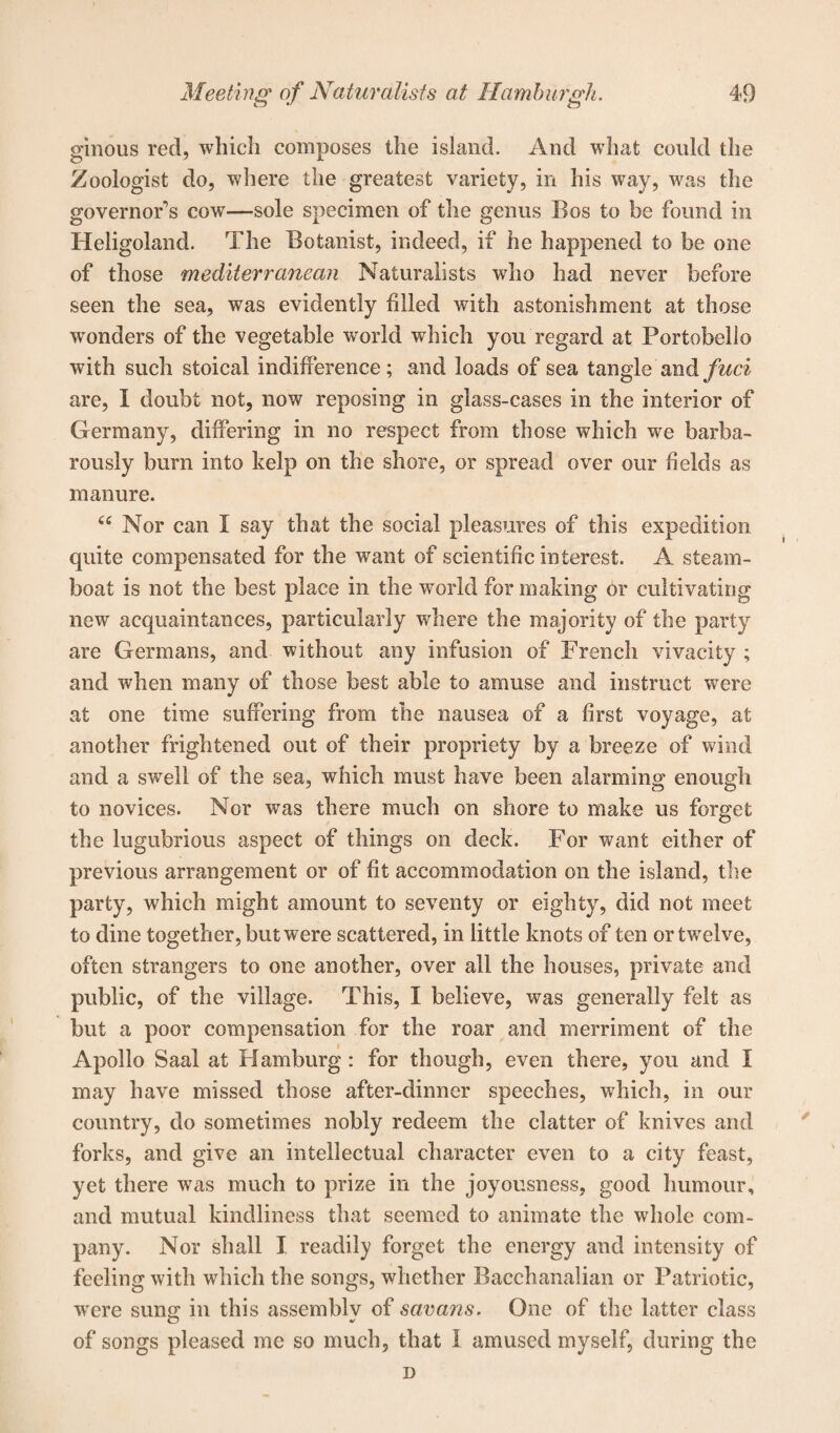 ginous red, which composes the island. And what could the Zoologist do, where the greatest variety, in his way, was the governor's cow—sole specimen of the genus Bos to be found in Heligoland. The Botanist, indeed, if he happened to be one of those mediterranean Naturalists who had never before seen the sea, was evidently filled with astonishment at those wonders of the vegetable world which you regard at Portobello with such stoical indifference; and loads of sea tangle and fuel are, I doubt not, now reposing in glass-cases in the interior of Germany, differing in no respect from those which we barba¬ rously burn into kelp on the shore, or spread over our fields as manure. “ Nor can I say that the social pleasures of this expedition quite compensated for the want of scientific interest. A steam¬ boat is not the best place in the world for making or cultivating new acquaintances, particularly where the majority of the party are Germans, and without any infusion of French vivacity ; and when many of those best able to amuse and instruct were at one time suffering from the nausea of a first voyage, at another frightened out of their propriety by a breeze of wind and a swell of the sea, which must have been alarming enough to novices. Nor was there much on shore to make us forget the lugubrious aspect of things on deck. For want either of previous arrangement or of fit accommodation on the island, the party, which might amount to seventy or eighty, did not meet to dine together, but were scattered, in little knots of ten or twelve, often strangers to one another, over all the houses, private and public, of the village. This, I believe, was generally felt as but a poor compensation for the roar and merriment of the Apollo Saal at Hamburg: for though, even there, you and I may have missed those after-dinner speeches, which, in our country, do sometimes nobly redeem the clatter of knives and forks, and give an intellectual character even to a city feast, yet there was much to prize in the joyousness, good humour, and mutual kindliness that seemed to animate the whole com¬ pany. Nor shall I readily forget the energy and intensity of feeling with which the songs, whether Bacchanalian or Patriotic, w^ere sung in this assembly of savans. One of the latter class of songs pleased me so much, that 1 amused myself, during the D