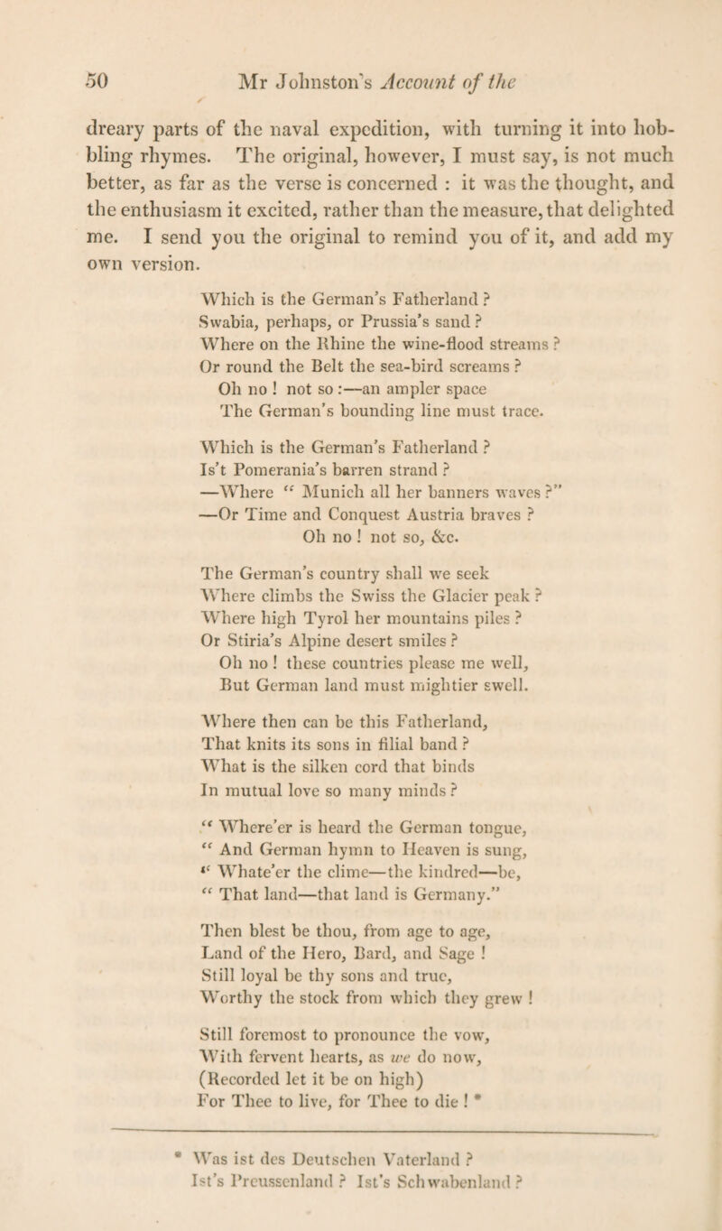 dreary parts of the naval expedition, with turning it into hob¬ bling rhymes. The original, however, I must say, is not much better, as far as the verse is concerned : it was the thought, and the enthusiasm it excited, rather than the measure, that delighted me. I send you the original to remind you of it, and add my own version. Which is the German’s Fatherland ? Swabia, perhaps, or Prussia’s sand ? Where on the Rhine the wine-flood streams ? Or round the Belt the sea-bird screams ? Oh no ! not so :—an ampler space The German’s bounding line must trace. Which is the German’s Fatherland ? Is’t Pomerania’s barren strand ? —Where “ Munich all her banners waves ?” —Or Time and Conquest Austria braves ? Oh no ! not so, &c. The German’s country shall vre seek Where climbs the Swiss the Glacier peak ? Where high Tyrol her mountains piles ? Or Stiria’s Alpine desert smiles ? Oh no ! these countries please me well. But German land must mightier swell. AVhere then can be this Fatherland, That knits its sons in filial band ? What is the silken cord that binds In mutual love so many minds ? “ Where’er is heard the German tongue, “ And German hymn to Heaven is sung, <c Whate’er the clime—the kindred—be, “ That land—that land is Germany.” Then blest be thou, from age to age. Land of the Ilero, Bard, and Sage ! Still loyal be thy sons and true. Worthy the stock from which they grew ! Still foremost to pronounce the vow. With fervent hearts, as we do now, (Recorded let it be on high) For Thee to live, for Thee to die ! * * Was ist des Deutschen Vaterland ? Ist’s Prcusscnland ? Ist’s Schwabenland ?