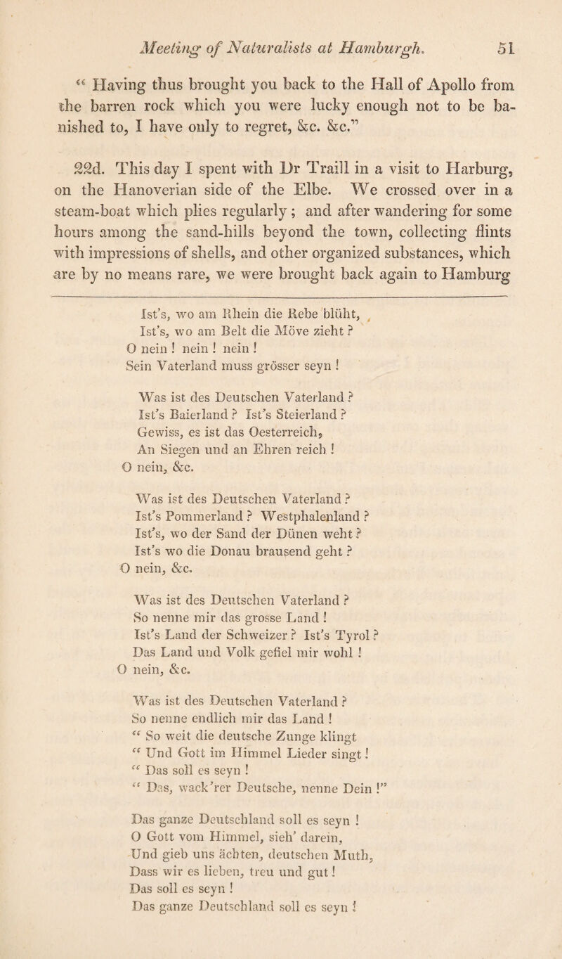 €£ Having thus brought you back to the Hall of Apollo from the barren rock which you were lucky enough not to be ba¬ nished to, I have only to regret, &c. &c.” 22d. This day I spent with l)r Traill in a visit to Harburg, on the Hanoverian side of the Elbe. We crossed over in a steam-boat which plies regularly ; and after wandering for some hours among the sand-hills beyond the town, collecting flints with impressions of shells, and other organised substances, which ■are by no means rare, we were brought back again to Hamburg Ist’s, wo am Rhein die Rebe bliiht, Ist’s, wo am Belt die Move zieht r* O nein ! nein ! nein ! Sein Vaterland muss grosser seyn ! Was ist des Deutschen Vaterland ? Ist’s Baierland? Ist’s Steierland ? Gewiss, es ist das Oesterreich, An Siegen und an Ehren reicb. I O nein, &c. Was ist des Deutschen Vaterland ? Ist’s Pommerland ? Westphalenland ? Ist’s, wo der Sand der Di'men weht ? Ist’s wo die Donau brausend geht ? O nein, &c. Was ist des Deutschen Vaterland ? So nenne mir das grosse Land ! Ist’s Land der Schweizer ? Ist’s Tyrol ? Das Land und Volk gefiel mir wolil ! O nein, &c. Was ist des Deutschen Vaterland ? So nenne endlich mir das Land ! So weit die deutsche Zunge klingt u Und Gott im Himmel Lieder singt I (i Das soli es seyn ! “ Das, wack’rer Deutsche, nenne Dein !” Das ganze Deutschland soil es seyn ! O Gott vom Himmel, sieli’ darein, Und gieb uns acbten, deutschen Muth, Dass wir es lichen, treu und gut 1 Das soil es seyn ! Das ganze Deutschland soil es seyn !