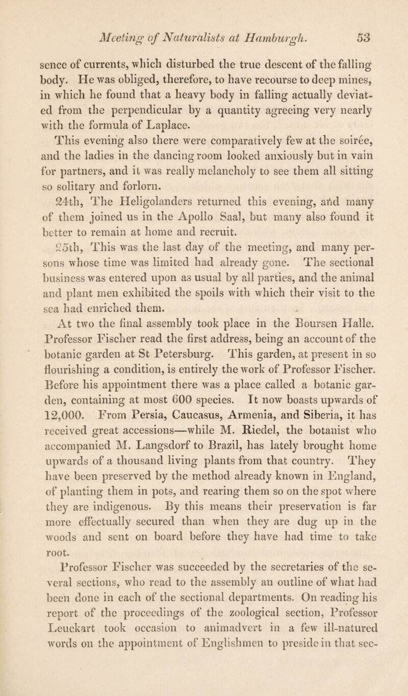 sence of currents, which disturbed the true descent of the hilling body. He was obliged, therefore, to have recourse to deep mines, in which he found that a heavy body in falling actually deviat¬ ed from the perpendicular by a quantity agreeing very nearly with the formula of Laplace. This evening also there were comparatively few at the soiree, and the ladies in the dancing room looked anxiously but in vain for partners, and it was really melancholy to see them all sitting so solitary and forlorn. 24th, The Heligolanders returned this evening, ahd many of them joined us in the Apollo Saal, but many also found it better to remain at home and recruit. 25th, This was the last day of the meeting, and many per¬ sons whose time was limited had already gone. The sectional business was entered upon as usual by all parties, and the animal and plant men exhibited the spoils with which their visit to the sea had enriched them. At two the final assembly took place in the Boursen Halle. Professor Fischer read the first address, being an account of the botanic garden at St Petersburg. This garden, at present in so flourishing a condition, is entirely the work of Professor Fischer. Before his appointment there was a place called a botanic gar¬ den, containing at most 600 species. It now boasts upwards of 12,000. From Persia, Caucasus, Armenia, and Siberia, it has received great accessions—while M. Riedel, the botanist who accompanied M. Langsdorf to Brazil, has lately brought home upwards of a thousand living plants from that country. They have been preserved by the method already known in England, of planting them in pots, and rearing them so on the spot where they are indigenous. By this means their preservation is far more effectually secured than when they are dug up in the woods and sent on board before they have had time to take root. 4 Professor Fischer was succeeded by the secretaries of the se¬ veral sections, who read to the assembly an outline of what had been done in each of the sectional departments. On reading his report of the proceedings of the zoological section, Professor Leuckart took occasion to animadvert in a few ill-natured words on the appointment of Englishmen to preside in that sec-