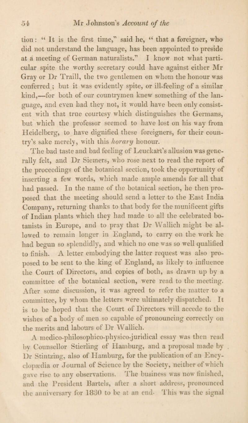 tion: “ It is the first time,” said he, “ that a foreigner, who did not understand the language, has been appointed to preside at a meeting of German naturalists.” I know not what parti¬ cular spite the worthy secretary could have against either Mr Gray or Dr Traill, the two gentlemen on whom the honour was conferred ; but it was evidently spite, or ill-feeling of a similar kind,—for both of our countrymen knew something of the lan¬ guage, and even had they not, it would have been only consist¬ ent with that true courtesy which distinguishes the Germans, but which the professor seemed to have lost on his way from Heidelberg, to have dignified these foreigners, for their coun¬ try’s sake merely, with this horary honour. The bad taste and bad feeling of Leuckarfis allusion was gene¬ rally felt, and Dr Sieiners, who rose next to read the report of the proceedings of the botanical section, took the opportunity of inserting a few words, which made ample amends for all that had passed. In the name of the botanical section, he then pro¬ posed that the meeting should send a letter to the East India Company, returning thanks to that body for the munificent gifts of Indian plants which they had made to all the celebrated bo¬ tanists in Europe, and to pray that Dr Wallich might be al¬ lowed to remain longer in England, to carry on the work he had begun so splendidly, and which no one was so well qualified to finish. A letter embodying the latter request was also pro¬ posed to be sent to the king of England, as likely to influence the Court of Directors, and copies of both, as drawn up by a committee of the botanical section, were read to the meeting. After some discussion, it was agreed to refer the matter to a committee, by whom the letters were ultimately dispatched. It is to be hoped that the Court of Directors will accede to the wishes of a body of men so capable of pronouncing correctly on the merits and labours of Dr Wallich. A medico-philosophico-physico-juridical essay was then read by Counsellor Stierling of Hamburg, and a proposal made by . Dr Stintzing, also of Hamburg, for the publication of an Ency¬ clopaedia or Journal of Science by the Society, neither of which gave rise to any observations. The business was now finished, and the President Bartels, after a short address, pronounced the anniversary for 1830 to be at an end- T his was the signal