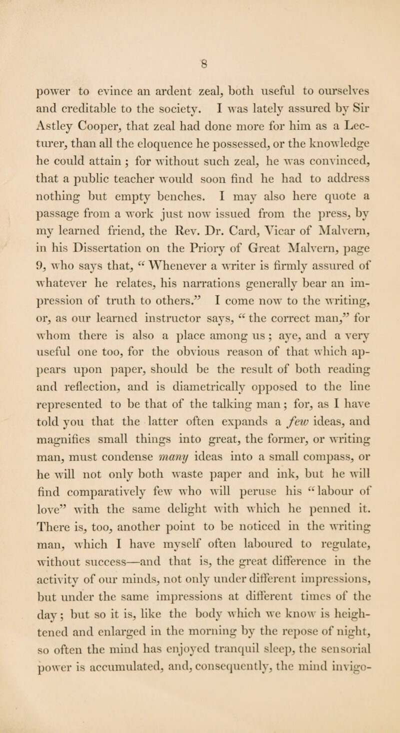 power to evince an ardent zeal, both useful to ourselves and creditable to the societv. I was lately assured by Sir Astley Cooper, that zeal had done more for him as a Lec¬ turer, than all the eloquence he possessed, or the knowledge he could attain ; for without such zeal, he was convinced, that a public teacher would soon find he had to address nothing but empty benches. I may also here quote a passage from a work just now issued from the press, by my learned friend, the Rev. Dr. Card, Vicar of Malvern, in his Dissertation on the Priory of Great Malvern, page 9, who says that, “ Whenever a writer is firmly assured of whatever he relates, his narrations generally bear an im¬ pression of truth to others.” I come now to the writing, or, as our learned instructor says, u the correct man,” for whom there is also a place among us ; aye, and a very useful one too, for the obvious reason of that which ap¬ pears upon paper, should be the result of both reading and reflection, and is diametrically opposed to the line represented to be that of the talking man; for, as I have told you that the latter often expands a few ideas, and magnifies small things into great, the former, or writing man, must condense many ideas into a small compass, or he will not only both waste paper and ink, but he will find comparatively few who will peruse his “ labour of love” with the same delight with which he penned it. There is, too, another point to be noticed in the writing man, which I have myself often laboured to regulate, without success—and that is, the great difference in the activity of our minds, not only under different impressions, but under the same impressions at different times of the day; but so it is, like the body which we know is heigh¬ tened and enlarged in the morning by the repose of night, so often the mind has enjoyed tranquil sleep, the sensorial power is accumulated, and, consequently, the mind invigo-