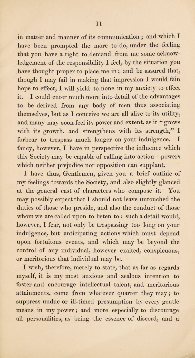 in matter and manner of its communication ; and which I have been prompted the more to do, under the feeling that you have a right to demand from me some acknow¬ ledgement of the responsibility I feel, by the situation you have thought proper to place me in; and be assured that, though I may fail in making that impression I would fain hope to effect, I will yield to none in my anxiety to effect it. I could enter much more into detail of the advantages to be derived from any body of men thus associating themselves, but as I conceive we are all alive to its utility, and many may soon feel its power and extent, as it “grows with its growth, and strengthens with its strength,^ I forbear to trespass much longer on your indulgence. I fancy, however, I have in perspective the influence which this Society may be capable of calling into action—powers which neither prejudice nor opposition can supplant. I have thus, Gentlemen, given you a brief outline of my feelings towards the Society, and also slightly glanced at the general cast of characters who compose it. You may possibly expect that I should not leave untouched the duties of those who preside, and also the conduct of those whom we are called upon to listen to : such a detail would, however, I fear, not only be trespassing too long on your indulgence, but anticipating actions which must depend upon fortuitous events, and which may be beyond the control of any individual, however exalted, conspicuous, or meritorious that individual may be. I wish,, therefore, merely to state, that as far as regards myself, it is my most anxious and zealous intention to foster and encourage intellectual talent, and meritorious attainments, come from whatever quarter they may; to suppress undue or ill-timed presumption by every gentle means in my power; and more especially to discourage all personalities, as being the essence of discord, and a