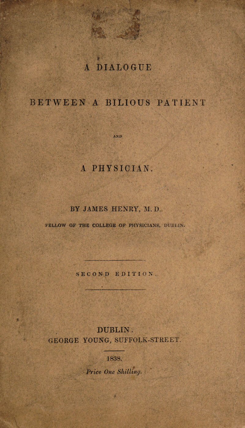 BETWEEN A BILIOUS PATIENT AND •»• •' v-_. . ■ - k-.., ' »*■'• ; , /• A PHYSICIAN. b. BY JAMES HENRY, M. D. FELLOW OF THE COLLEGE OF PHYSICIANS. DUBLIN. \ SECOND EDITION. * DUBLIN. GEORGE YOUNG, SUFFOLK-STREET. 1838. ; ... . # . Price One Shilling.