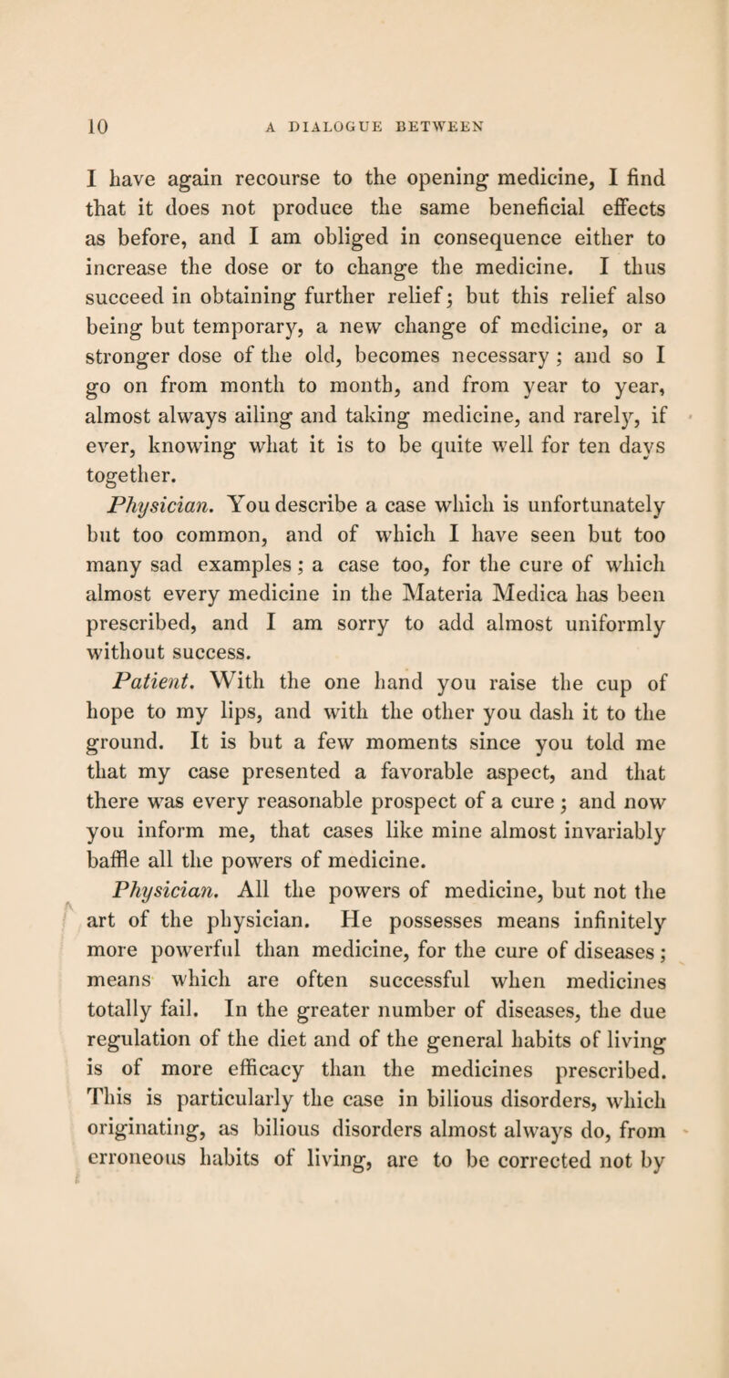 I have again recourse to the opening medicine, I find that it does not produce the same beneficial effects as before, and I am obliged in consequence either to increase the dose or to change the medicine. I thus succeed in obtaining further relief; but this relief also being but temporary, a new change of medicine, or a stronger dose of the old, becomes necessary ; and so I go on from month to month, and from year to year, almost always ailing and taking medicine, and rarely, if ever, knowing what it is to be quite well for ten days together. Physician. You describe a case which is unfortunately but too common, and of which I have seen but too many sad examples; a case too, for the cure of which almost every medicine in the Materia Medica has been prescribed, and I am sorry to add almost uniformly without success. Patient. With the one hand you raise the cup of hope to my lips, and with the other you dash it to the ground. It is but a few moments since you told me that my case presented a favorable aspect, and that there was every reasonable prospect of a cure; and now you inform me, that cases like mine almost invariably baffle all the powers of medicine. Physician. All the powers of medicine, but not the art of the physician. He possesses means infinitely more powerful than medicine, for the cure of diseases; means which are often successful when medicines totally fail. In the greater number of diseases, the due regulation of the diet and of the general habits of living is of more efficacy than the medicines prescribed. This is particularly the case in bilious disorders, which originating, as bilious disorders almost always do, from erroneous habits of living, are to be corrected not by