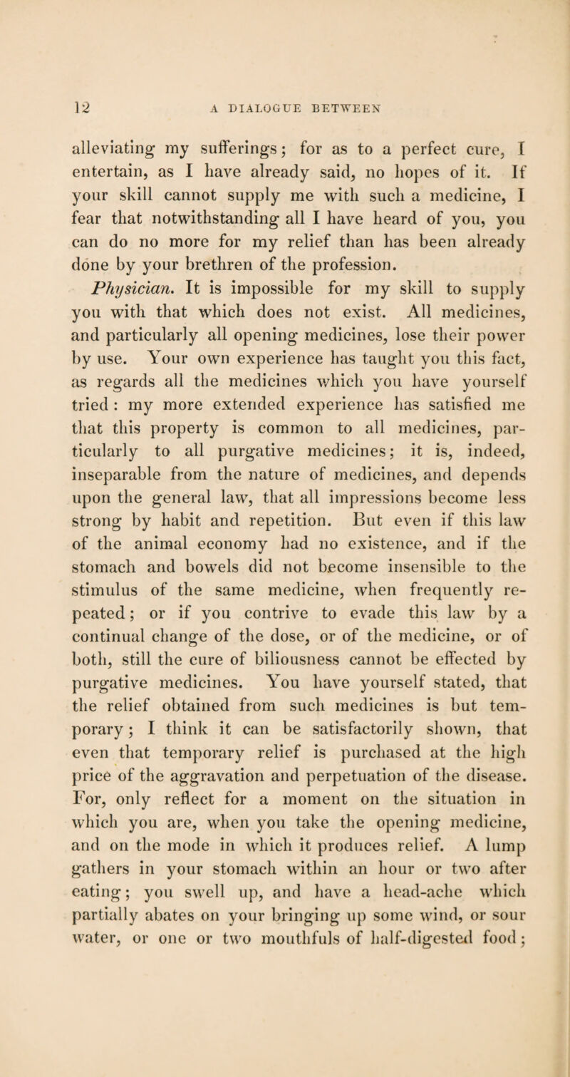 alleviating my sufferings; for as to a perfect cure, I entertain, as I have already said, no hopes of it. If your skill cannot supply me with such a medicine, I fear that notwithstanding all I have heard of you, you can do no more for my relief than has been already done by your brethren of the profession. Physician. It is impossible for my skill to supply you with that which does not exist. All medicines, and particularly all opening medicines, lose their power by use. Your own experience has taught you this fact, as regards all the medicines which you have yourself tried : my more extended experience has satisfied me that this property is common to all medicines, par¬ ticularly to all purgative medicines; it is, indeed, inseparable from the nature of medicines, and depends upon the general law, that all impressions become less strong by habit and repetition. But even if this law of the animal economy had no existence, and if the stomach and bowels did not become insensible to the stimulus of the same medicine, when frequently re¬ peated ; or if you contrive to evade this law by a continual change of the dose, or of the medicine, or of both, still the cure of biliousness cannot be effected by purgative medicines. You have yourself stated, that the relief obtained from such medicines is but tem¬ porary ; I think it can be satisfactorily shown, that even that temporary relief is purchased at the high price of the aggravation and perpetuation of the disease. For, only reflect for a moment on the situation in which you are, when you take the opening medicine, and on the mode in which it produces relief. A lump gathers in your stomach within an hour or two after eating; you swell up, and have a head-ache which partially abates on your bringing up some wind, or sour water, or one or two mouthfuls of half-digested food;