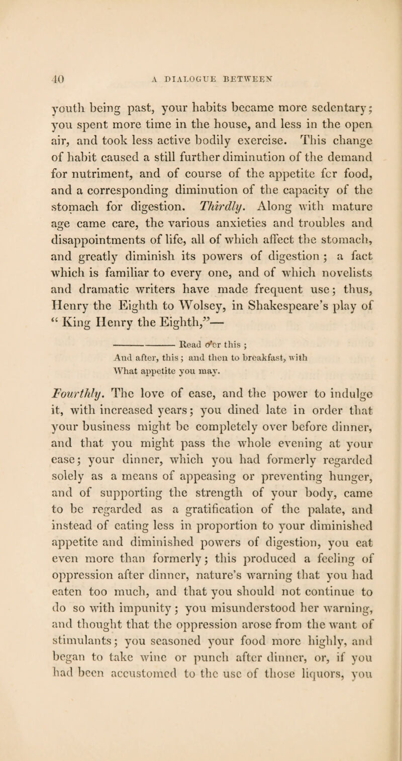 youth being past, your habits became more sedentary; you spent more time in the house, and less in the open air, and took less active bodily exercise. This change of habit caused a still further diminution of the demand for nutriment, and of course of the appetite fcr food, and a corresponding diminution of the capacity of the stomach for digestion. Thirdly. Along with mature age came care, the various anxieties and troubles and disappointments of life, all of which affect the stomach, and greatly diminish its powers of digestion ; a fact which is familiar to every one, and of which novelists and dramatic writers have made frequent use; thus, Henry the Eighth to Wolsey, in Shakespeare’s play of “ King Henry the Eighth,”— -Read o'er this ; And after, this ; and then to breakfast, with What appetite you may. Fourthly. The love of ease, and the power to indulge it, with increased years; you dined late in order that your business might be completely over before dinner, and that you might pass the whole evening at your ease; your dinner, which you had formerly regarded solely as a means of appeasing or preventing hunger, and of supporting the strength of your body, came to be regarded as a gratification of the palate, and instead of eating less in proportion to your diminished appetite and diminished powers of digestion, you eat even more than formerly; this produced a feeling of oppression after dinner, nature’s warning that you had eaten too much, and that you should not continue to do so with impunity; you misunderstood her warning, and thought that the oppression arose from the want of stimulants; you seasoned your food more highly, and began to take wine or punch after dinner, or, if you had been accustomed to the use of those liquors, you
