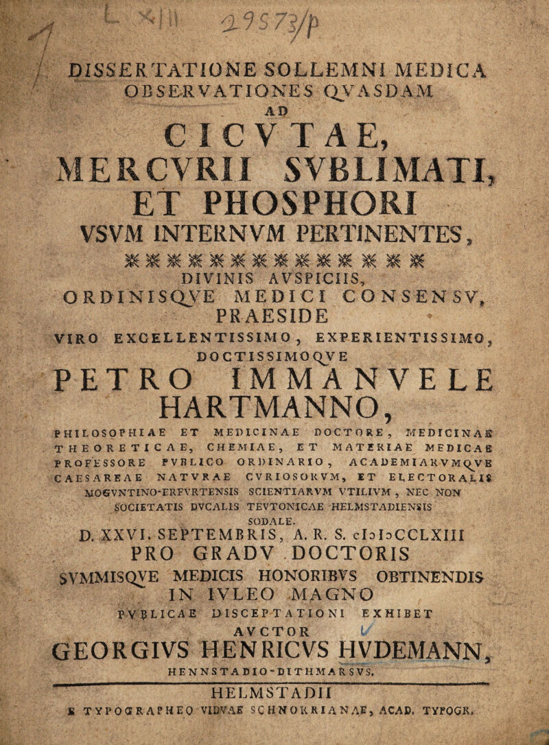 DISSERTATIONE SOLLEMNI MEDICA OBSERVATIONES CLVASDAM AD C I C V T A E MERCVRil SVB LIMATI, ET PHOSPHORI ■ VSVM INTERNVM PERTINENTES, mmmmmm*mmmmmmM DIVINIS A VSPICIIS, ORDTNISQVE MEDICI CONSENSV, PRAESIDE VIRO EXCELLENTISSIMO, EXPERIENTISSIMO, DOCTISSIMO <VV E PETRO IMMANVELE HARTMANNO, PHILOSOPHIAE ET MEDICINAE DO C TORE, MEDICINAE THEORETICAE, CHEMIAE, ET MATERIAE MEDICAE PROFESSORE PVBLICO ORDINARIO, ACADEMI ARVM^VB CAESAREAE NATVRAE CVRIOSOKVM, ET E L E C TORALIS MOGVNTINO-ERFVRTENSIS SCIENTIARVM VTILIVM , NEC NON SOCIETATIS DVCALIS TEVTONICAE HELMSTADIENSIS SODALE. D. XXVI. SEPTEMBRIS, A. R. S. cIdGCCLXIII PRO GRADV DOCTORIS SVMMISQVE MEDICIS HONORIBVS OBTINENDIS IN IVLEO MAGNO PVBLICAE DISCEPTATIONI EXHIBET GEORGIVS HENRICVS HVDEMANN, HENNSTABIO-DITHMARSVS. t* ' HELMSTADII