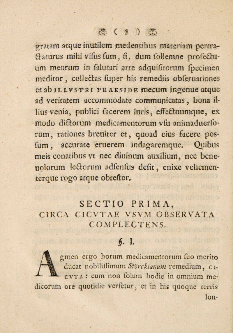 gratam atque inutilem medentibus materiam pertra¬ ctaturus mihi vifusfum, fi, dum follemne profe&u- um meorum in falutari arte adquifitorum fpecimen meditor , coile&as fu per his remediis obferuationes etab itLVSTRi praeside mecum ingenue atque ad veritatem accommodate communicatas, bona il¬ lius venia, publici facerem luris, effebiuunique, ex modo diftorum medicamentorum vfu animaduerfb- rum, rationes breuiter et, quoad eius facere pos- fum, accurate eruerem indagaremque. Quibus meis conatibus vt nec diuinum auxilium, nec bene- uolorum lectorum adfenfus defit, enixe vehemen- terque rogo atque obteftor. SECTIO PRIMA, CIRCA CICVTAE VSVM OBSERVATA COMPLECTENS. Agmen ergo horum medicamentorum fuo merito ducat nobilillimum Storckianum remedium, c i- c vt a : cum non folum hodie in omnium me¬ dicorum ore quotidie verfetur, et in his quoque rerris lon- ✓