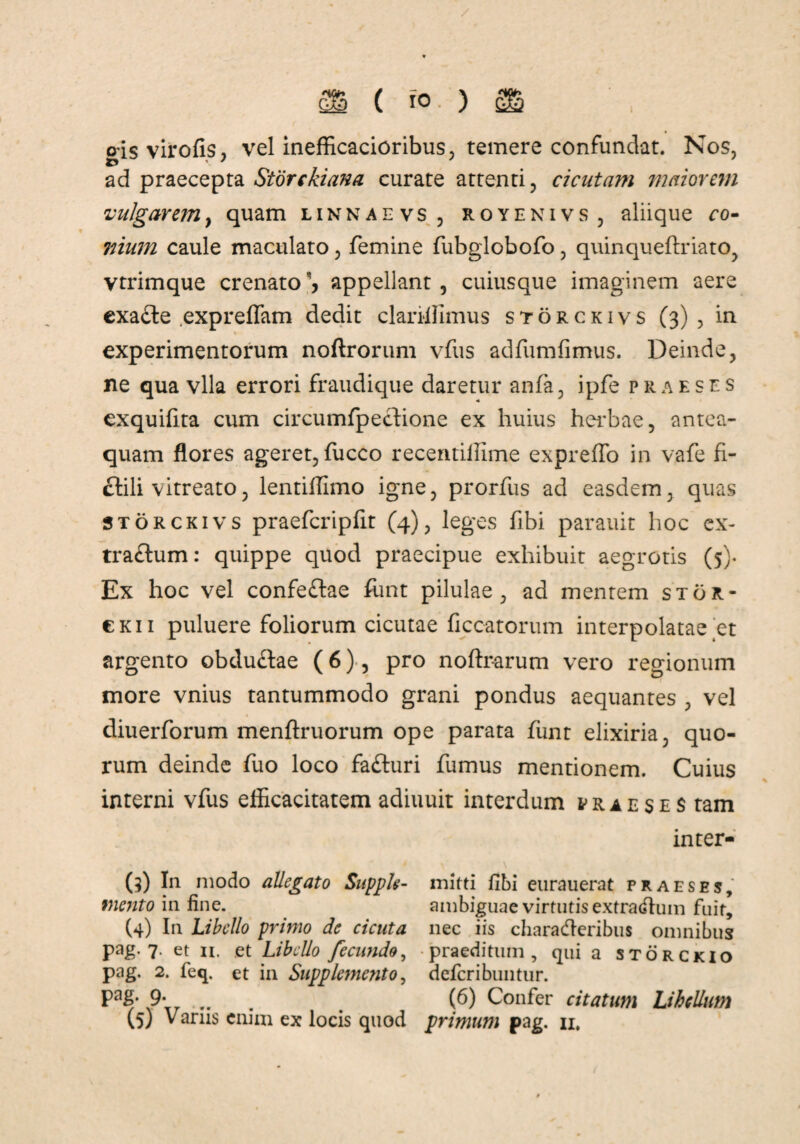 oisvirofis, vel inefficacioribus, temere confundat. Nos, ad praecepta Storckiana curate attenti, cicutam maiorem vulgarem, quam linnaevs , royenivs , aliique ro- mum caule maculato, femine fubglobofo , quinqueftriato, vtrimque crenato'* appellant, cuiusque imaginem aere exa&e expreffiim dedit clariffimus storckivs (3) , in experimentorum noftrorum vfus adfumfimus. Deinde, ne qua vlla errori fraudique daretur anfa, ipfe praeses exquifita cum circumfpeclione ex huius herbae, antea- quam flores ageret, fucco recemillime expreffo in vafe fi¬ ctili vitreato, lentiffimo igne, prorfus ad easdem, quas storckivs praefcripfit (4), leges fibi parauit hoc ex¬ trarium: quippe quod praecipue exhibuit aegrotis (5)« Ex hoc vel confeftae funt pilulae, ad mentem sto21- ckii puluere foliorum cicutae ficcatorum interpolatae et argento obdu£lae (6), pro noftrarum vero regionum more vnius tantummodo grani pondus aequantes , vel diuerforum menftruorum ope parata funt elixiria, quo¬ rum deinde fuo loco fafturi fumus mentionem. Cuius interni vfus efficacitatem adiuuit interdum praeses tam inter- (3) In modo allegato Supple- mitti fibi eurauerat praeses, mento in fine. ambiguae virtutis extrarfluin fuit, (4) In Libello primo de cicuta nec iis charadferibus omnibus pag. 7. et 11. et Libello fecundo, praeditum, qui a storckio pag, 2. feq. et in Supplemento, deferibuntur. Pa£* 9• .. . (6) Confer citatum Lihcllum