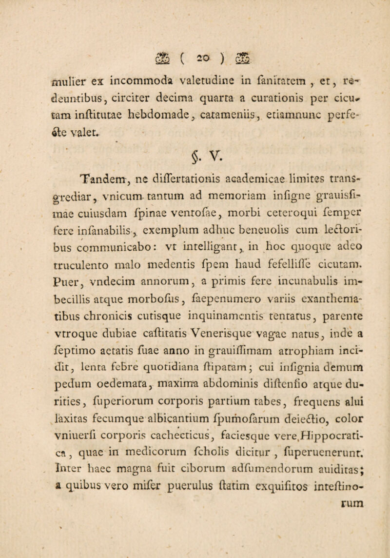 mulier ex incommoda valetudine in fanitatem , et , re¬ deuntibus, circiter decima quarta a curationis per cicu^ tam inftitutae hebdomade, catameniis, etiamnunc perfe¬ cte valet. m §• v. * i Tandem, ne difTertationis academicae limites trans¬ grediar, vnicum tantum ad memoriam infigne grauisfi- mae cuiusdam fpinae ventofae, morbi ceteroqui femper fere infanabilis, exemplum adhuc beneuolls cum lectori¬ bus communicabo: vt intelligant,. in hoc quoque adeo truculento malo medentis fpem haud fefellifle cicutam. Puer, vndecim annorum, a primis fere incunabulis im¬ becillis atque morbofus, faepenumero variis exanthema¬ tibus chronicis cutisque inquinamentis tentatus, parente vtroque dubiae caftitatis Venerisque vag*ae natus, inde a feptimo aetatis fuae anno in gTauiffimam atrophiam inci¬ dit, lenta febre quotidiana ftipatam; cui iniignia demum pedum oedemata, maxima abdominis diftenfio atque du¬ rities, fuperiorum corporis partium tabes, frequens alui laxitas fecumque albicantium fpumofarum deie£tio, color vniuerfi corporis cachecticus, faciesque vere.Hippocrati- cn , quae in medicorum fcholis dicitur , fuperuenerunr. Inter haec magna fuit ciborum ad fu mendorum auiditas; a quibus vero mifer puerulus ftatim exquifitos inteftino- rum