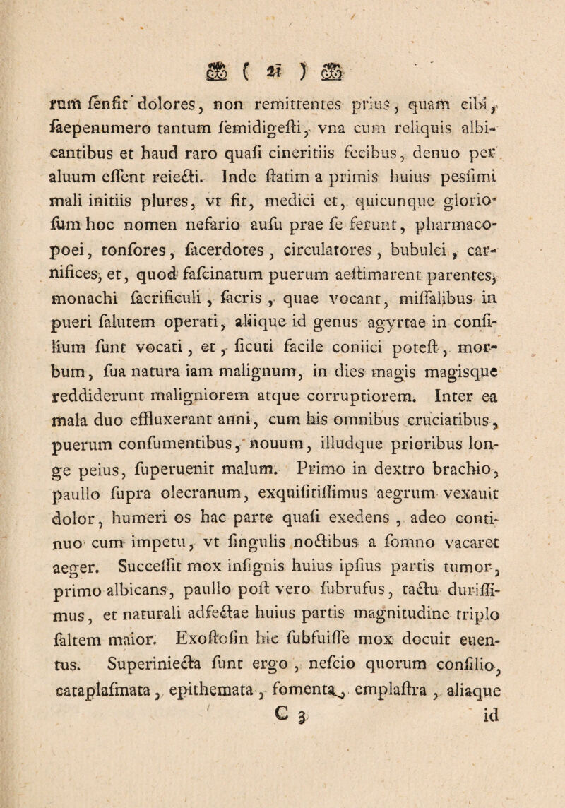 rum fenfit dolores, non remittentes prius , quam cibi r faepenumero tantum femidigeili, vna cum reliquis albi¬ cantibus et haud raro quafi cineritiis fecibus, dentio per aluum efTent reie&i. Inde ftatim a primis huius pesfimi mali initiis plures, vt fit, medici et, quicunque glorio- fum hoc nomen nefario aufu prae fe ferunt, pharmaco- poei, tonfores, facerdotes , circulatores , bubulci, car¬ nifices, et, quod fafcinatum puerum aeltimarent parentes* monachi facrificuli, faeris , quae vocant, miffalibus in pueri falutem operati, aliique id genus agyrtae in confi- lium funt vocati, etficuti facile coniici poteft, mor¬ bum, fua natura iam malignum, in dies magis magisque reddiderunt maligniorem atque corruptiorem. Inter ea mala duo effluxerant anni, cum his omnibus cruciatibus, puerum confumentibus, nouum, illudque prioribus lon¬ ge peius, fuperuenit malum. Primo in dextro brachio, paullo fupra olecranum, exquifitiifimus aegrum vexauit dolor, humeri os hae parte quafi exedens , adeo conti¬ nuo cum impetu, vt fingulis no&ibus a fornno vacaret aeger. Succellit mox infignis huius ipfius partis tumor , primo albicans, paullo polivero fubrufus, ta&u duriffi- mus, et naturali adfeftae huius partis magnitudine triplo faltem maior. Exoflofin hic fubfuiffe mox docuit euen- tus. Superiniefta funt ergo , nefcio quorum confilio, eataplafmata, epithemata, fomenta^ emplaftra , aliaque