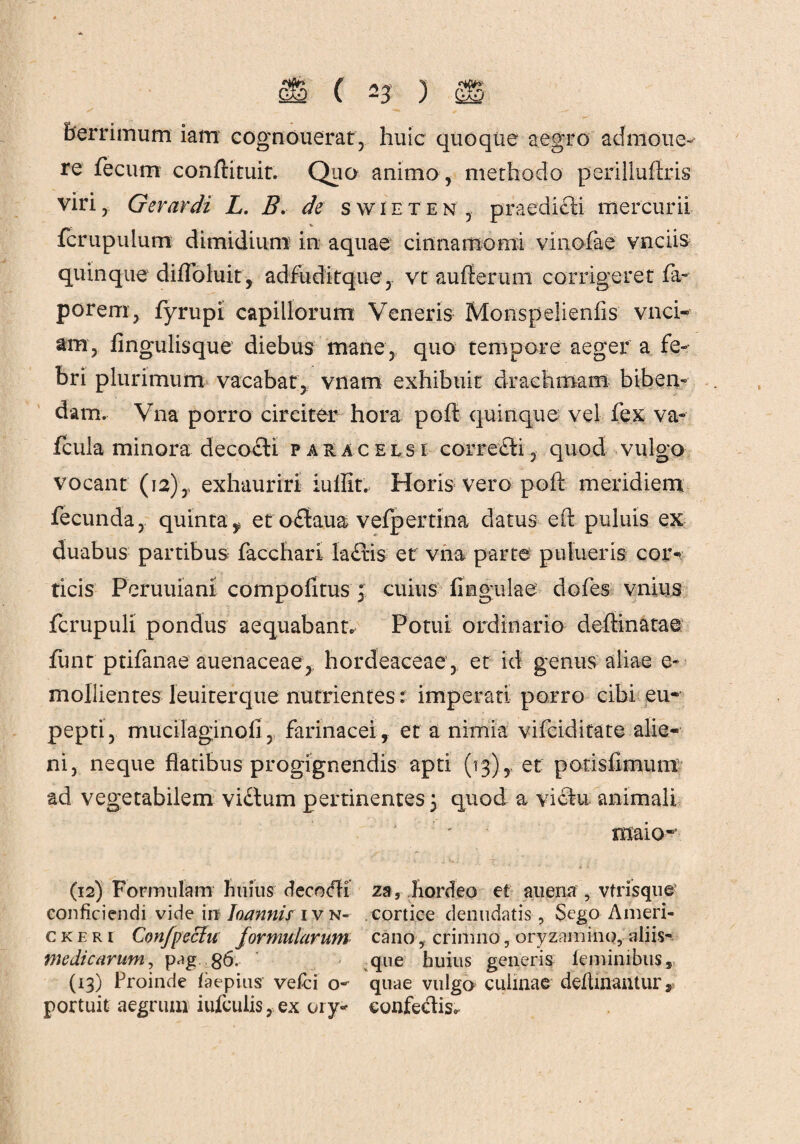 berrimum iam cognouerat, huic quoque aegro admone¬ re fecum conftituit. Quo animo, methodo perilluftris viri ,, Gerar di L. B, de swieten , praedici mercurii fcrupulum dimidium in aquae cinnamomi vinofae vnciis quinque diflbluit, adfiiditque, vt aufferuni corrigeret fa- porem, fyrupi capillorum Veneris Monspelienfis vnci- am, lingulis que diebus mane, quo tempore aeger a fe¬ bri plurimum vacabat, vnam exhibuit drachmam biben¬ dam. Vna porro circiter hora poft quinque vel fex va- fcuia minora decocti p aracelsi corretli , quod vulgo vocant (12)y exhauriri iuflit. Horis vero poft meridiem fecunda, quinta^ et odtaua vefpertina datus eft puluis ex duabus partibus facchari la£tis et vna parte pulueris cor¬ ticis Peruuiani compofitus 3 cuius fingulae dofes vnius fcrupuli pondus aequabant. Potui ordinario deftinatae funt ptifanae auenaceae,; hordeaceae , et id genus aliae e» mollientes leuiterque nutrientes: imperati porro cibi eu- pepti, mucilaginofi, farinacei, et a nimia vifciditate alie¬ ni, neque flatibus progignendis apti (13), et potisftmum ad vegetabilem vidtum pertinentes 5 quod a victu animali maio- (12) Formulam Imius decodh zs, hordeo et au ena , vtrisque conficiendi vide in Joannis ivn* cortice denudatis, Sego Ameri- ckeri Confpeciu formularum cano , crimno, oryzamino, aliis- medicarum, pag 86. que huius generis feminibus* (13) Proinde faepius vefci o- quae vulgo culinae deflinantur v portuit aegrum iufculis, ex ory- confectis*